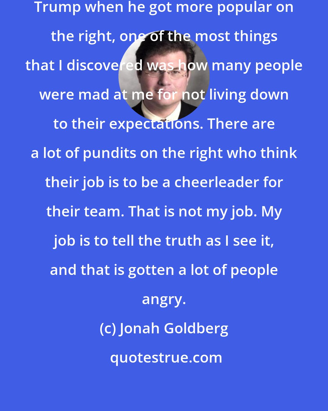 Jonah Goldberg: When I started criticizing Donald Trump when he got more popular on the right, one of the most things that I discovered was how many people were mad at me for not living down to their expectations. There are a lot of pundits on the right who think their job is to be a cheerleader for their team. That is not my job. My job is to tell the truth as I see it, and that is gotten a lot of people angry.