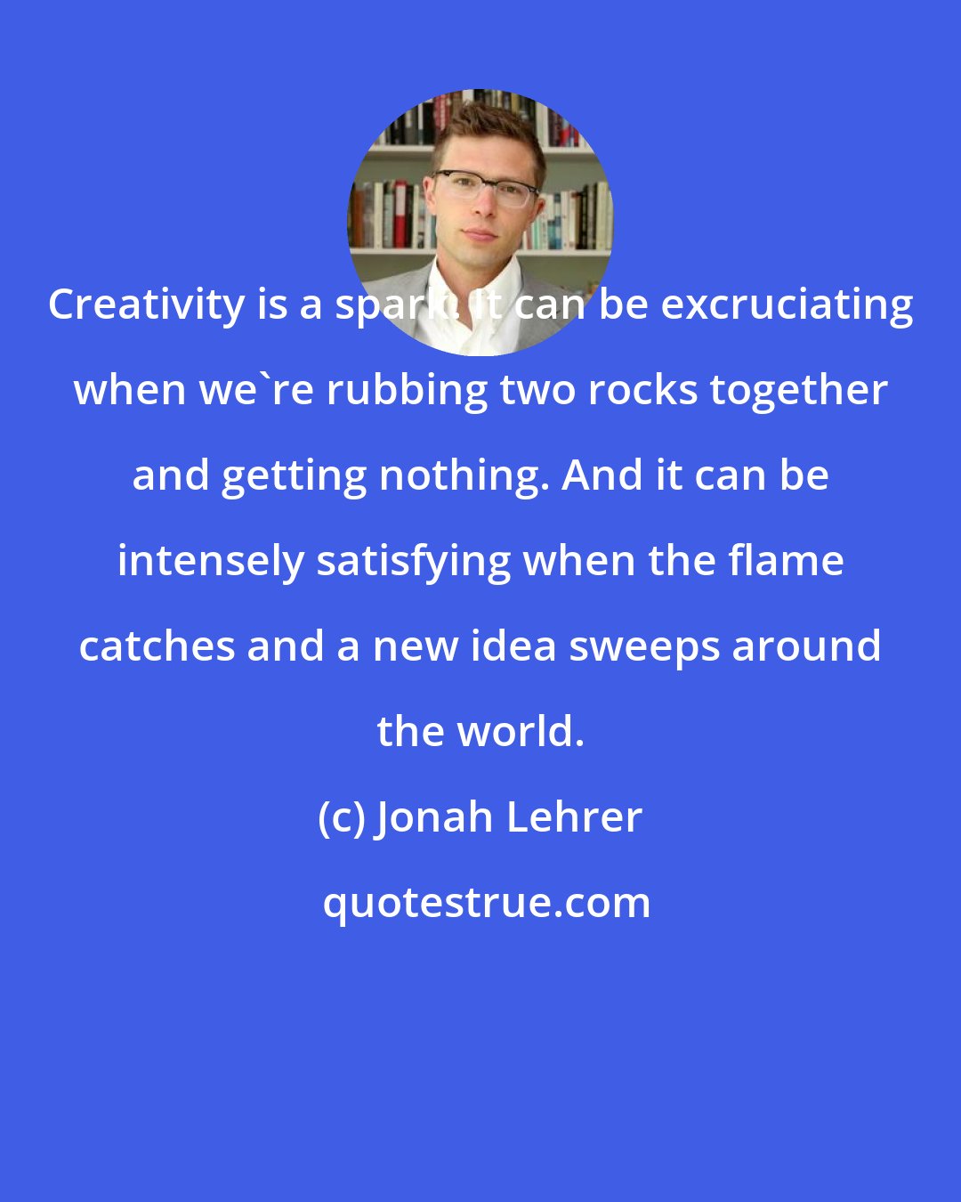 Jonah Lehrer: Creativity is a spark. It can be excruciating when we're rubbing two rocks together and getting nothing. And it can be intensely satisfying when the flame catches and a new idea sweeps around the world.