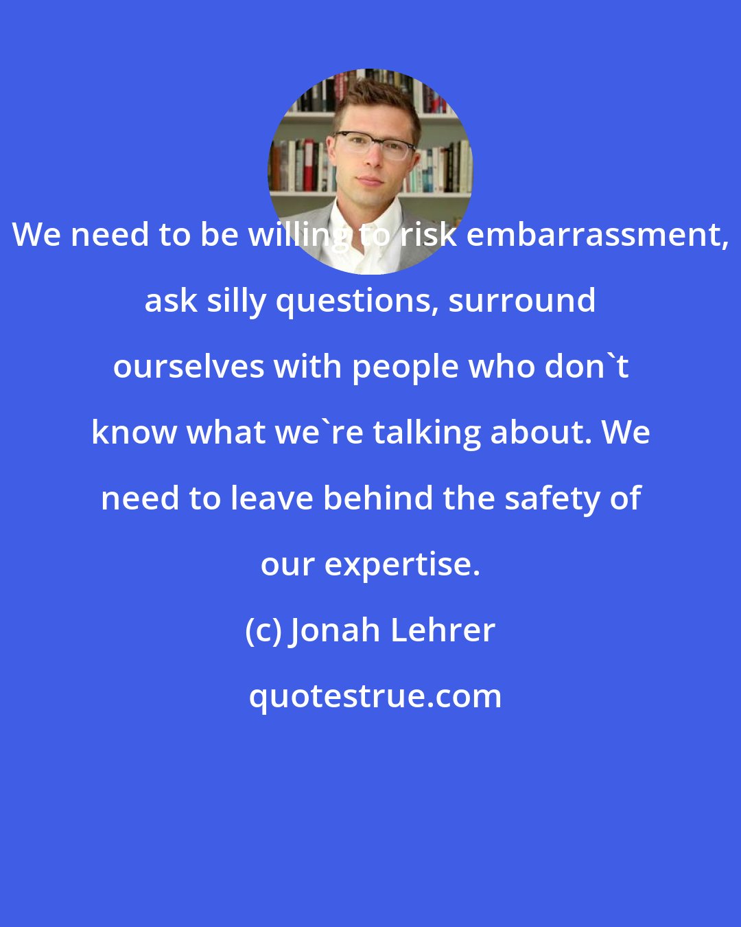 Jonah Lehrer: We need to be willing to risk embarrassment, ask silly questions, surround ourselves with people who don't know what we're talking about. We need to leave behind the safety of our expertise.