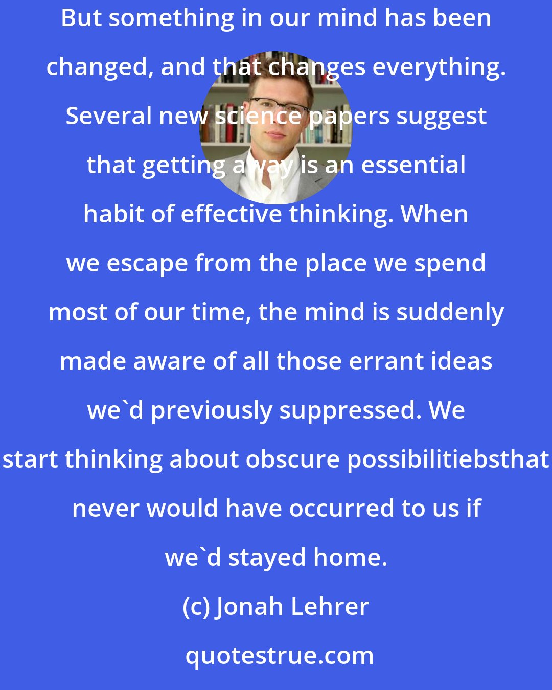 Jonah Lehrer: We travel because we need to, because distance and difference are the secret tonic of creativity. When we get home, home is still the same. But something in our mind has been changed, and that changes everything. Several new science papers suggest that getting away is an essential habit of effective thinking. When we escape from the place we spend most of our time, the mind is suddenly made aware of all those errant ideas we'd previously suppressed. We start thinking about obscure possibilitiebsthat never would have occurred to us if we'd stayed home.