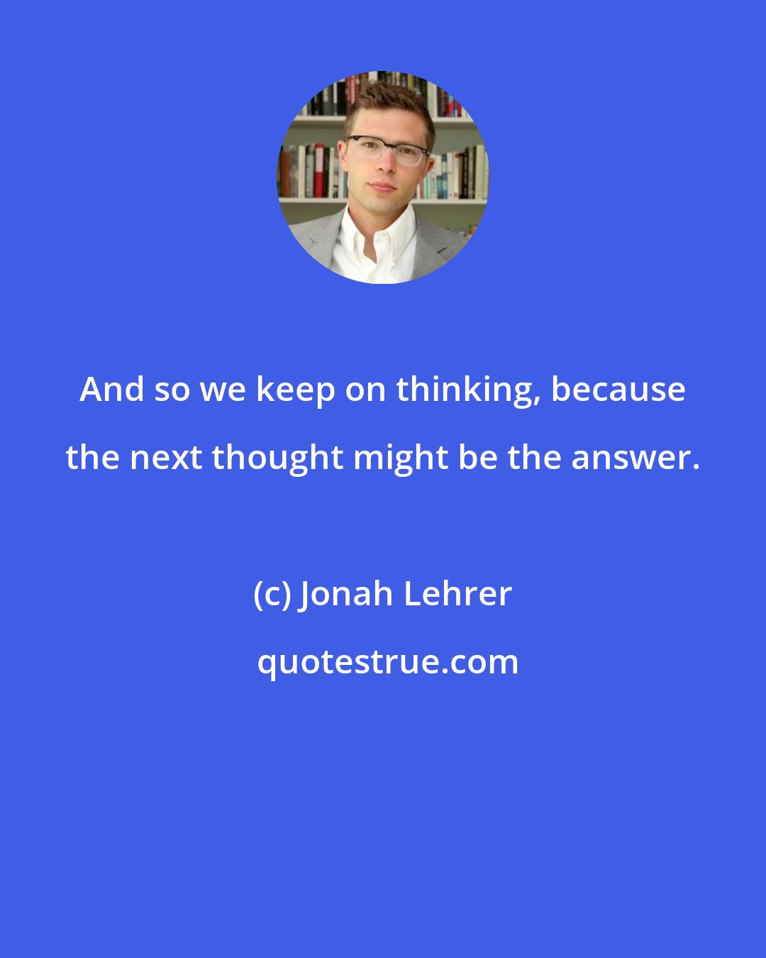 Jonah Lehrer: And so we keep on thinking, because the next thought might be the answer.