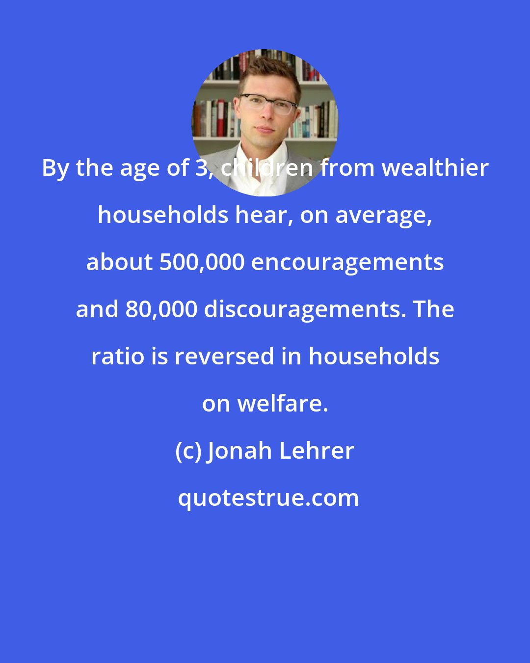 Jonah Lehrer: By the age of 3, children from wealthier households hear, on average, about 500,000 encouragements and 80,000 discouragements. The ratio is reversed in households on welfare.
