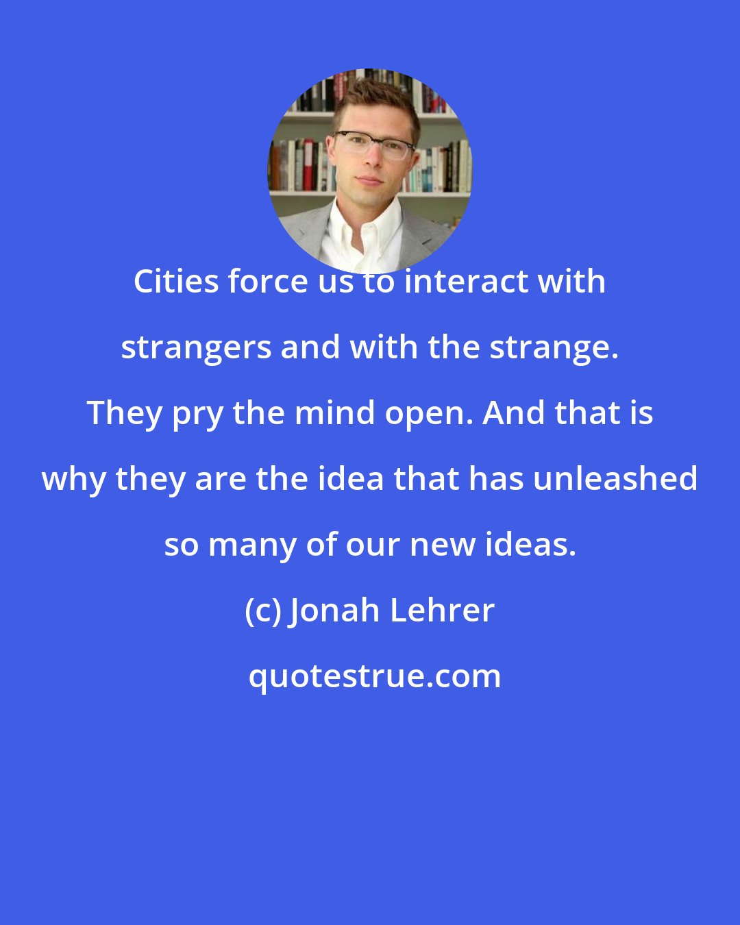 Jonah Lehrer: Cities force us to interact with strangers and with the strange. They pry the mind open. And that is why they are the idea that has unleashed so many of our new ideas.