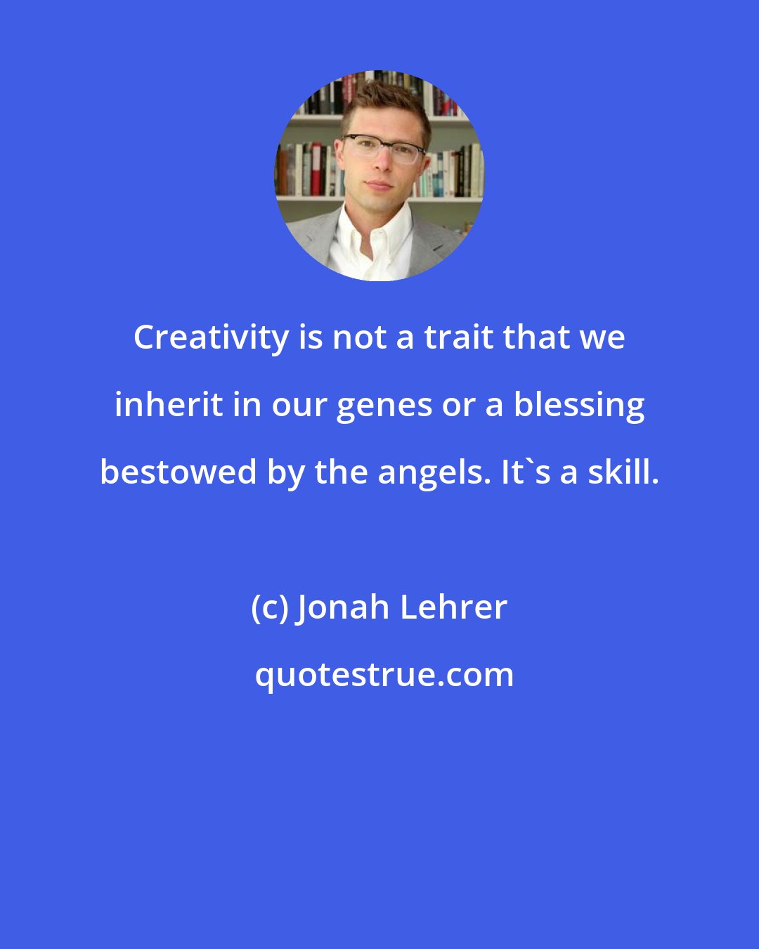 Jonah Lehrer: Creativity is not a trait that we inherit in our genes or a blessing bestowed by the angels. It's a skill.
