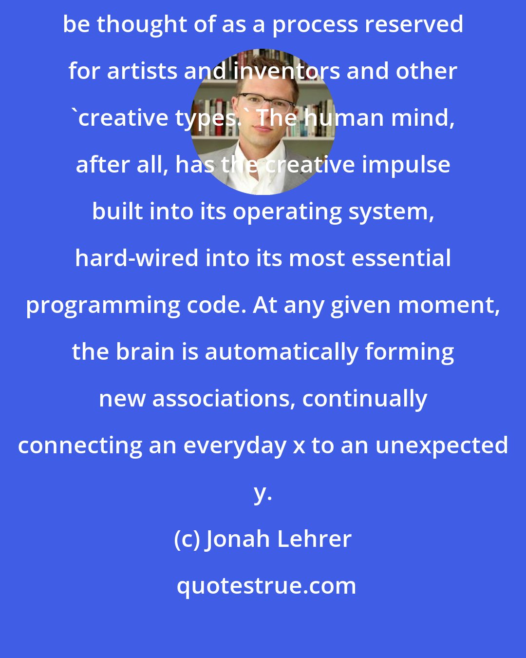 Jonah Lehrer: Creativity shouldn't be seen as something otherworldly. It shouldn't be thought of as a process reserved for artists and inventors and other 'creative types.' The human mind, after all, has the creative impulse built into its operating system, hard-wired into its most essential programming code. At any given moment, the brain is automatically forming new associations, continually connecting an everyday x to an unexpected y.