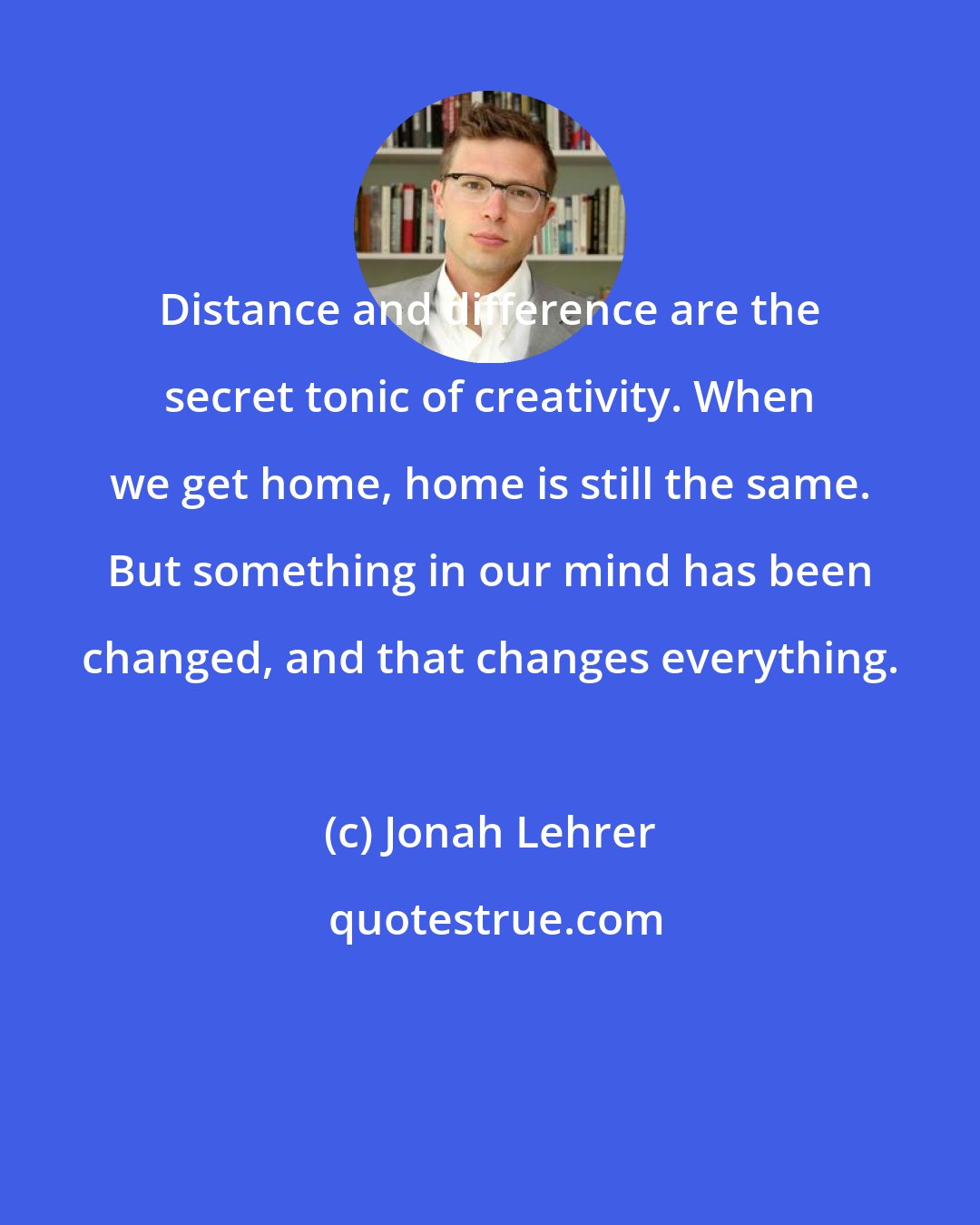 Jonah Lehrer: Distance and difference are the secret tonic of creativity. When we get home, home is still the same. But something in our mind has been changed, and that changes everything.