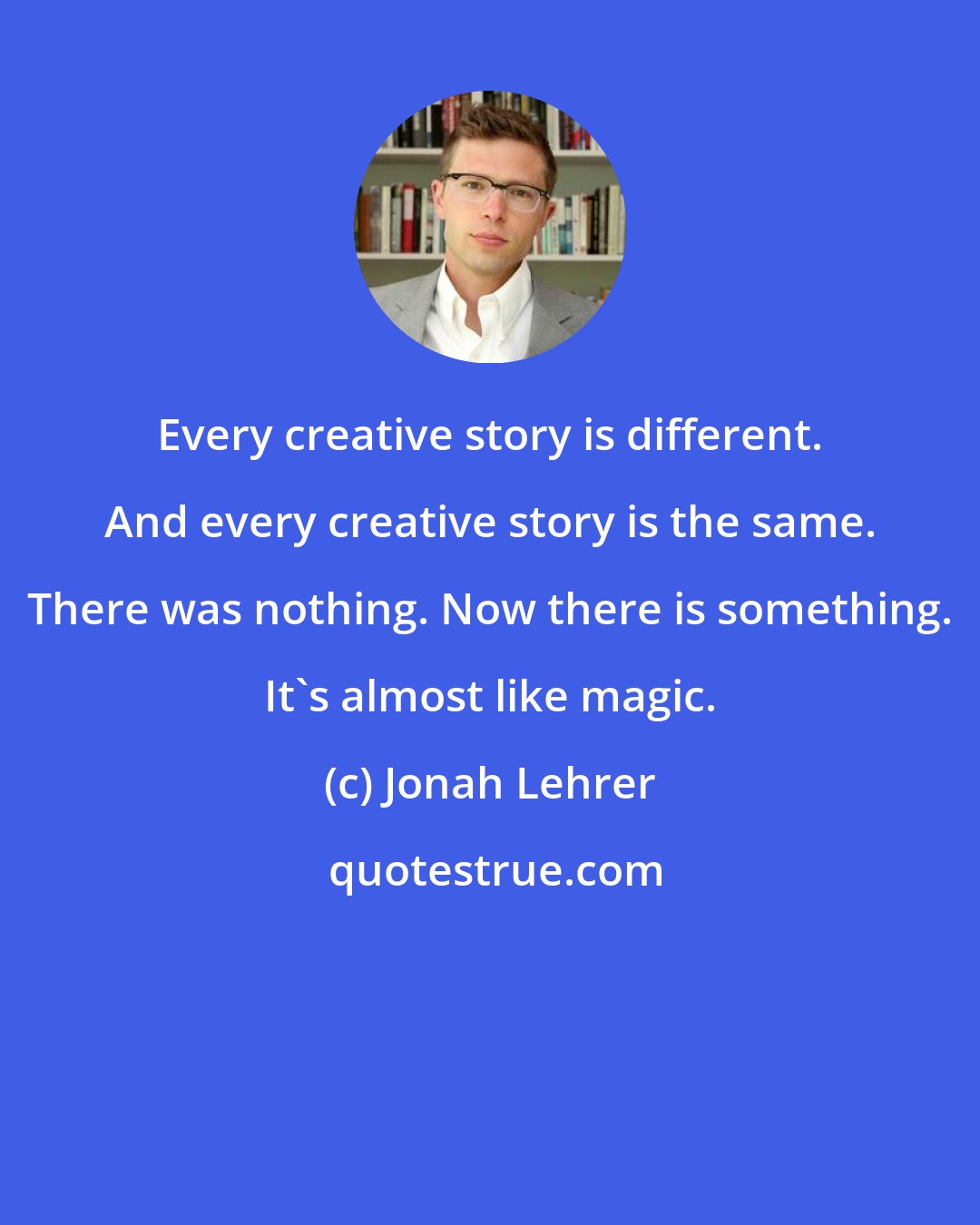 Jonah Lehrer: Every creative story is different. And every creative story is the same. There was nothing. Now there is something. It's almost like magic.