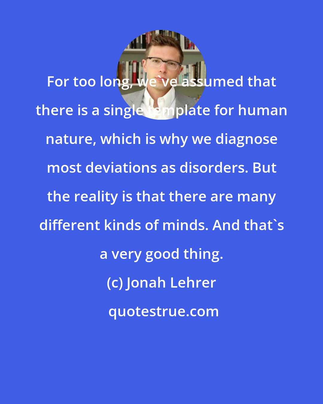 Jonah Lehrer: For too long, we've assumed that there is a single template for human nature, which is why we diagnose most deviations as disorders. But the reality is that there are many different kinds of minds. And that's a very good thing.