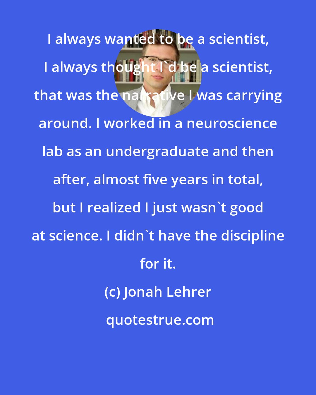 Jonah Lehrer: I always wanted to be a scientist, I always thought I'd be a scientist, that was the narrative I was carrying around. I worked in a neuroscience lab as an undergraduate and then after, almost five years in total, but I realized I just wasn't good at science. I didn't have the discipline for it.