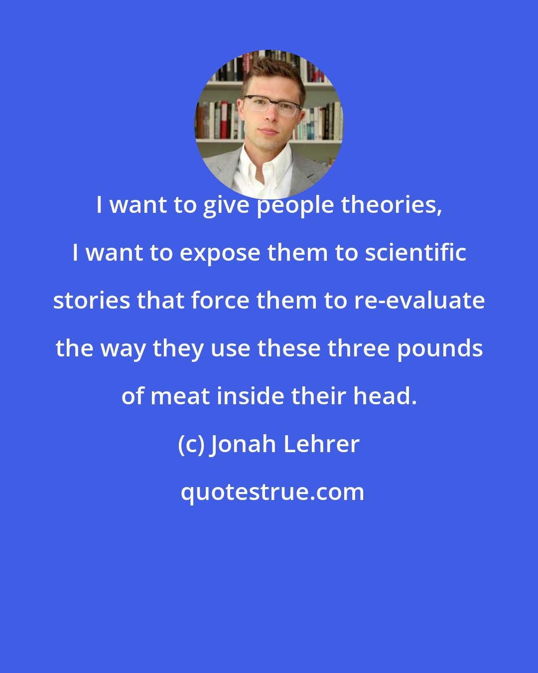 Jonah Lehrer: I want to give people theories, I want to expose them to scientific stories that force them to re-evaluate the way they use these three pounds of meat inside their head.