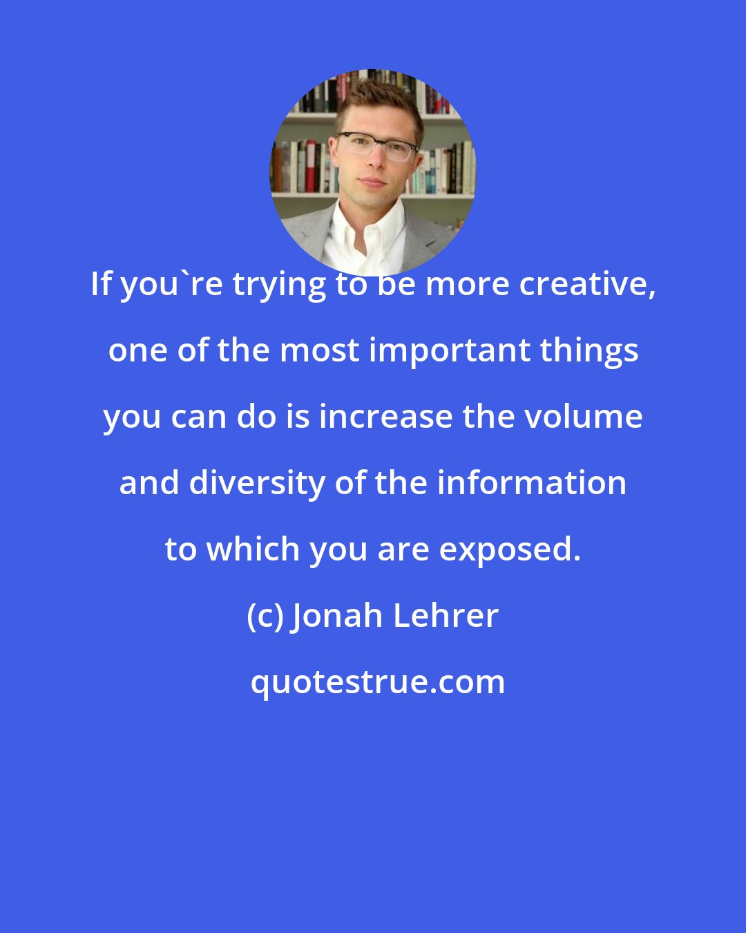 Jonah Lehrer: If you're trying to be more creative, one of the most important things you can do is increase the volume and diversity of the information to which you are exposed.