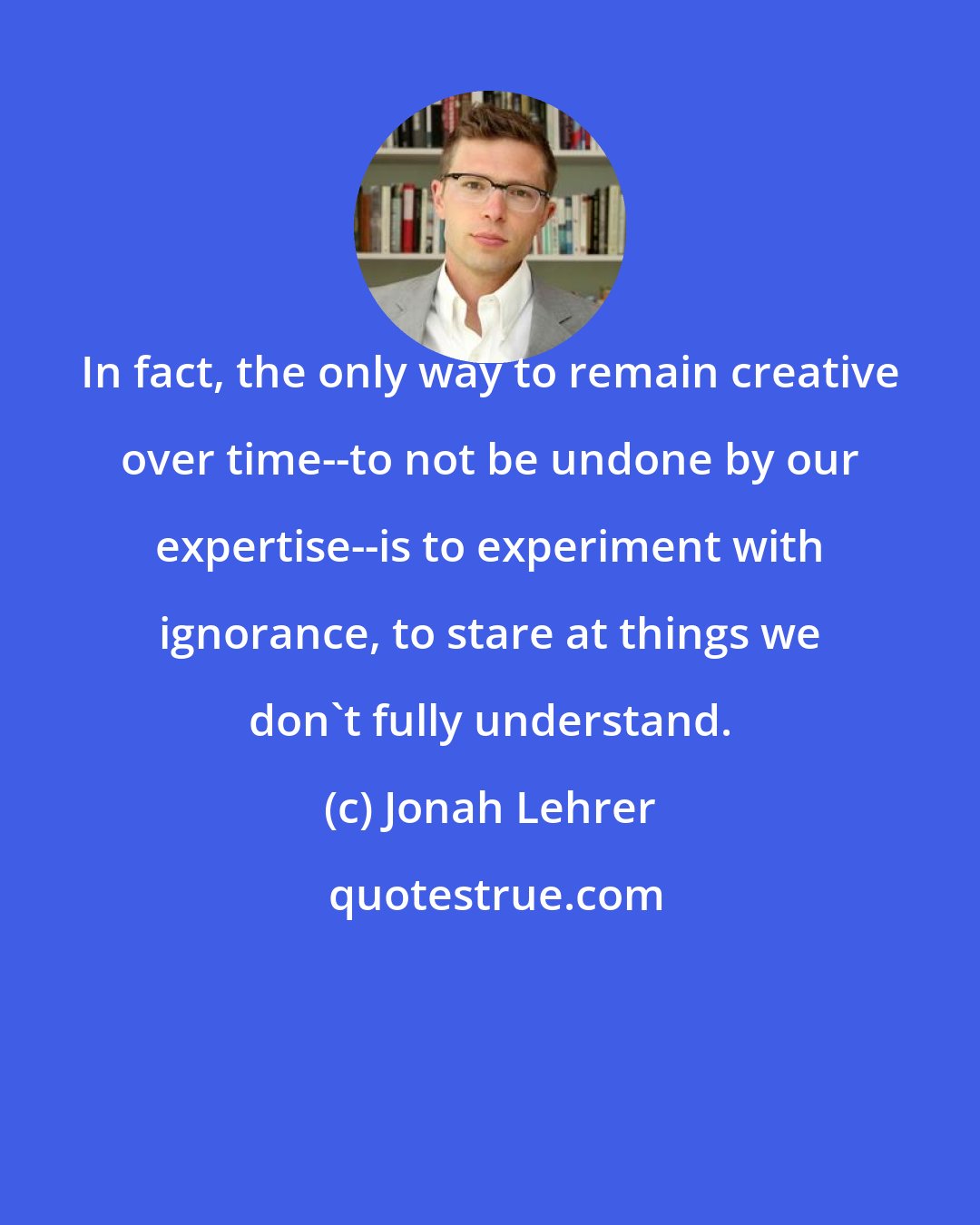 Jonah Lehrer: In fact, the only way to remain creative over time--to not be undone by our expertise--is to experiment with ignorance, to stare at things we don't fully understand.