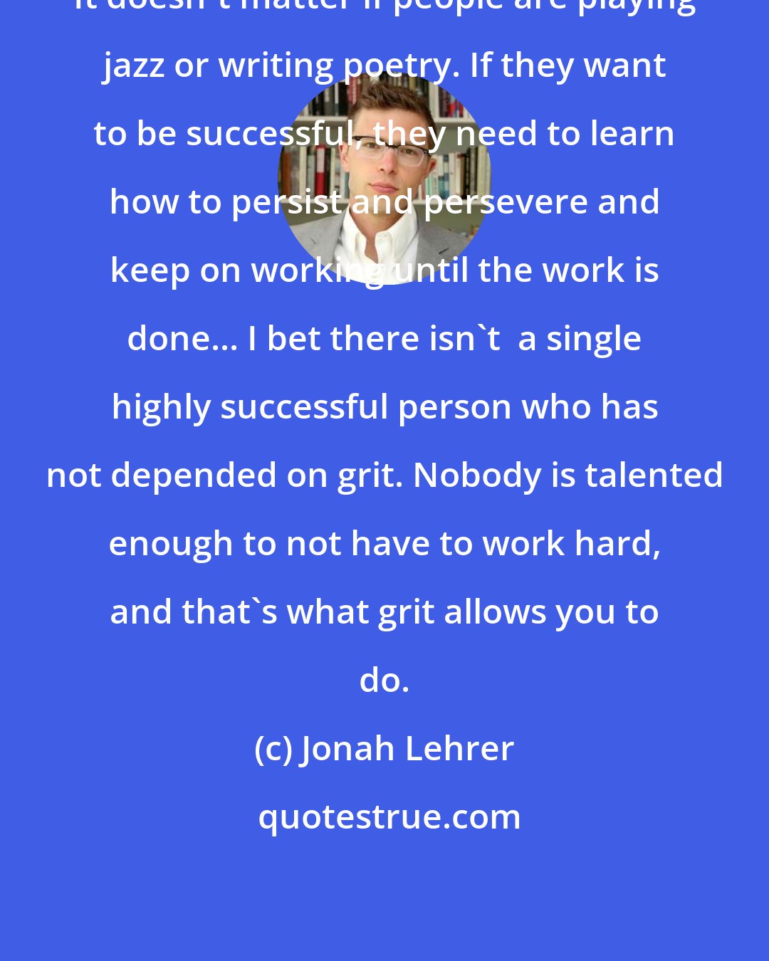 Jonah Lehrer: It doesn't matter if people are playing jazz or writing poetry. If they want to be successful, they need to learn how to persist and persevere and keep on working until the work is done... I bet there isn't  a single highly successful person who has not depended on grit. Nobody is talented enough to not have to work hard, and that's what grit allows you to do.