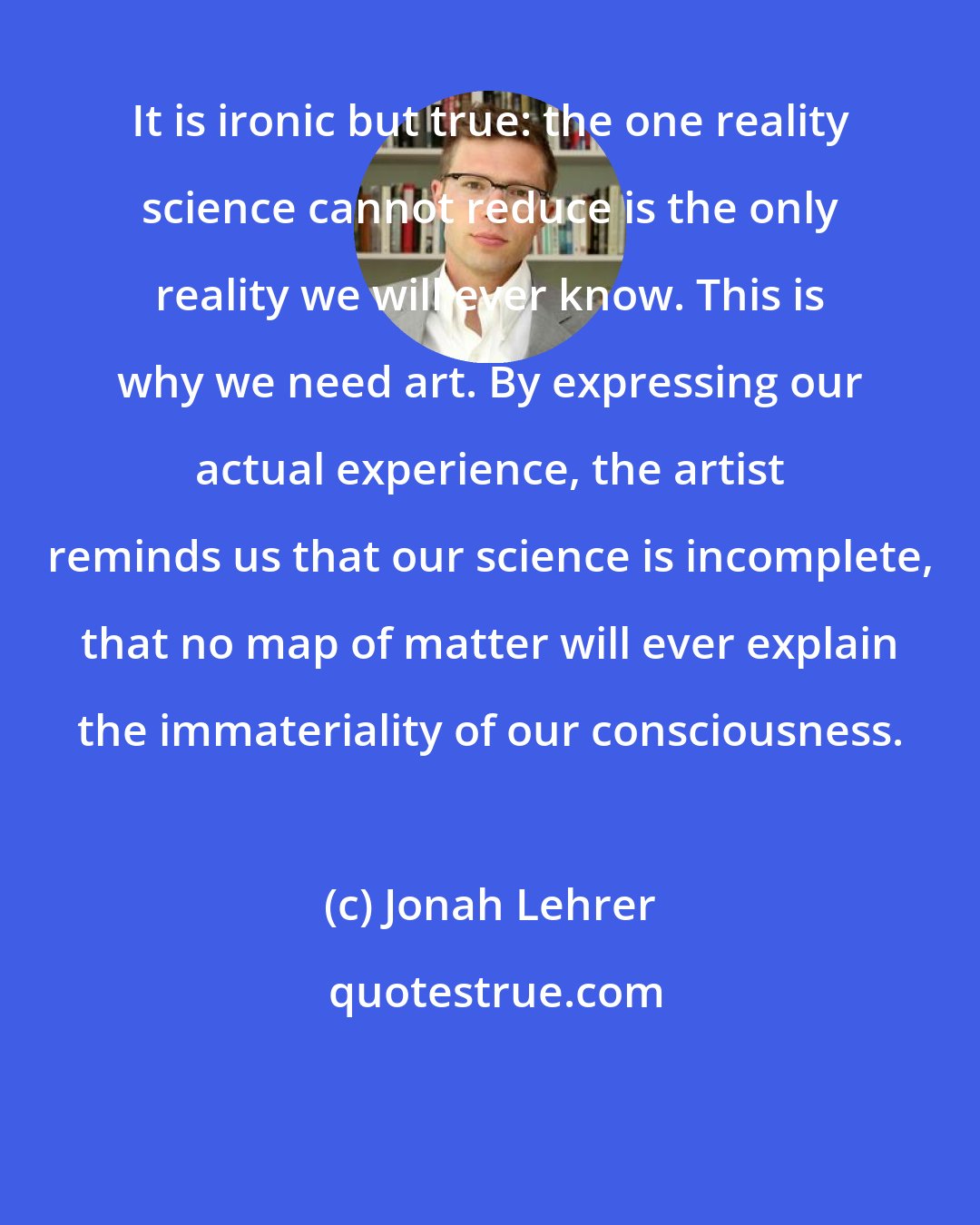 Jonah Lehrer: It is ironic but true: the one reality science cannot reduce is the only reality we will ever know. This is why we need art. By expressing our actual experience, the artist reminds us that our science is incomplete, that no map of matter will ever explain the immateriality of our consciousness.