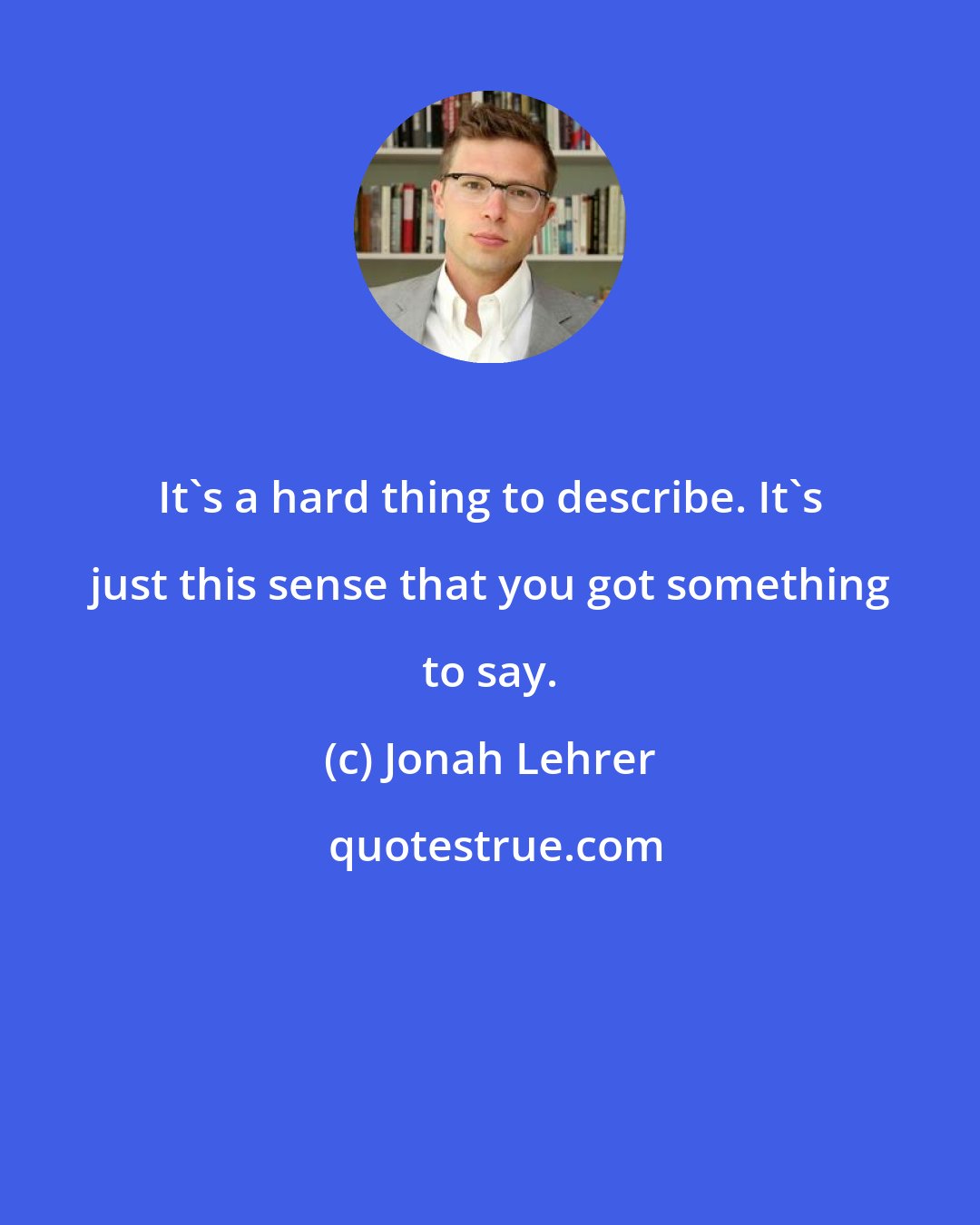 Jonah Lehrer: It's a hard thing to describe. It's just this sense that you got something to say.