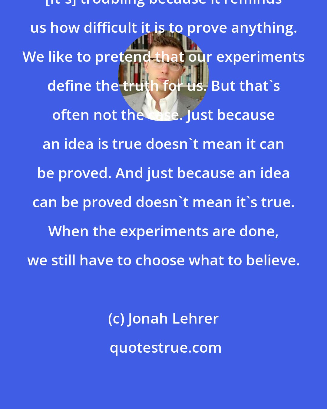 Jonah Lehrer: [It's] troubling because it reminds us how difficult it is to prove anything. We like to pretend that our experiments define the truth for us. But that's often not the case. Just because an idea is true doesn't mean it can be proved. And just because an idea can be proved doesn't mean it's true. When the experiments are done, we still have to choose what to believe.