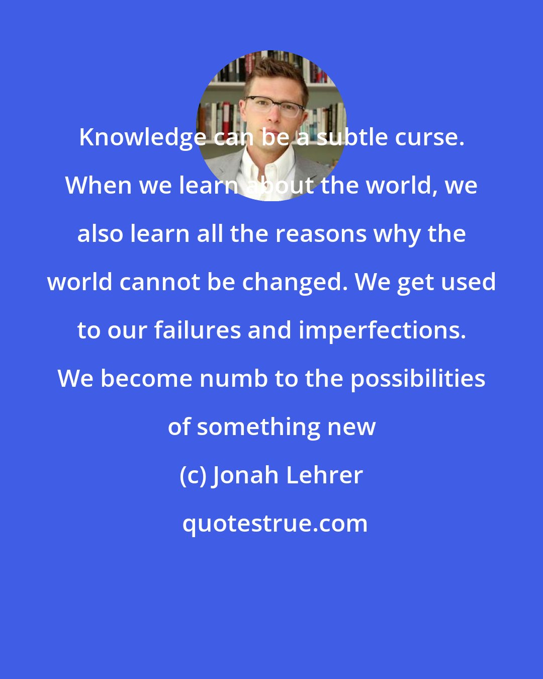 Jonah Lehrer: Knowledge can be a subtle curse. When we learn about the world, we also learn all the reasons why the world cannot be changed. We get used to our failures and imperfections. We become numb to the possibilities of something new