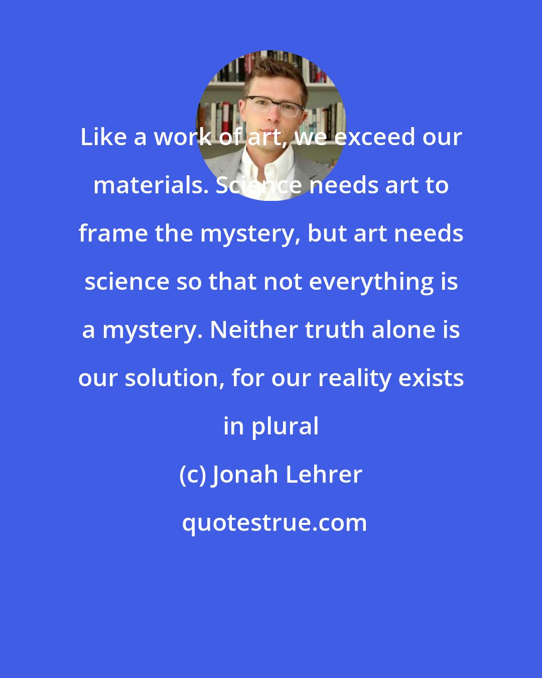 Jonah Lehrer: Like a work of art, we exceed our materials. Science needs art to frame the mystery, but art needs science so that not everything is a mystery. Neither truth alone is our solution, for our reality exists in plural