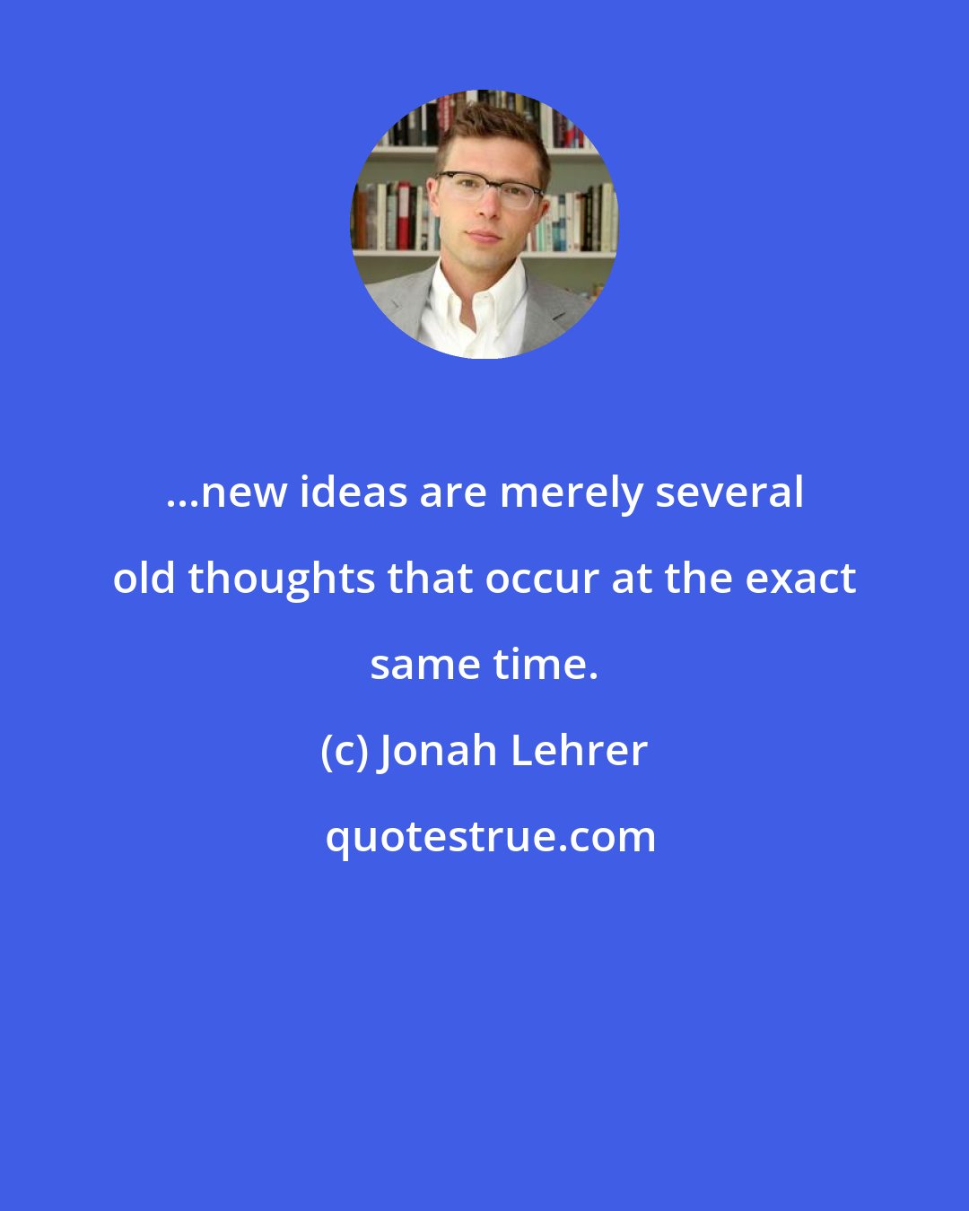 Jonah Lehrer: ...new ideas are merely several old thoughts that occur at the exact same time.