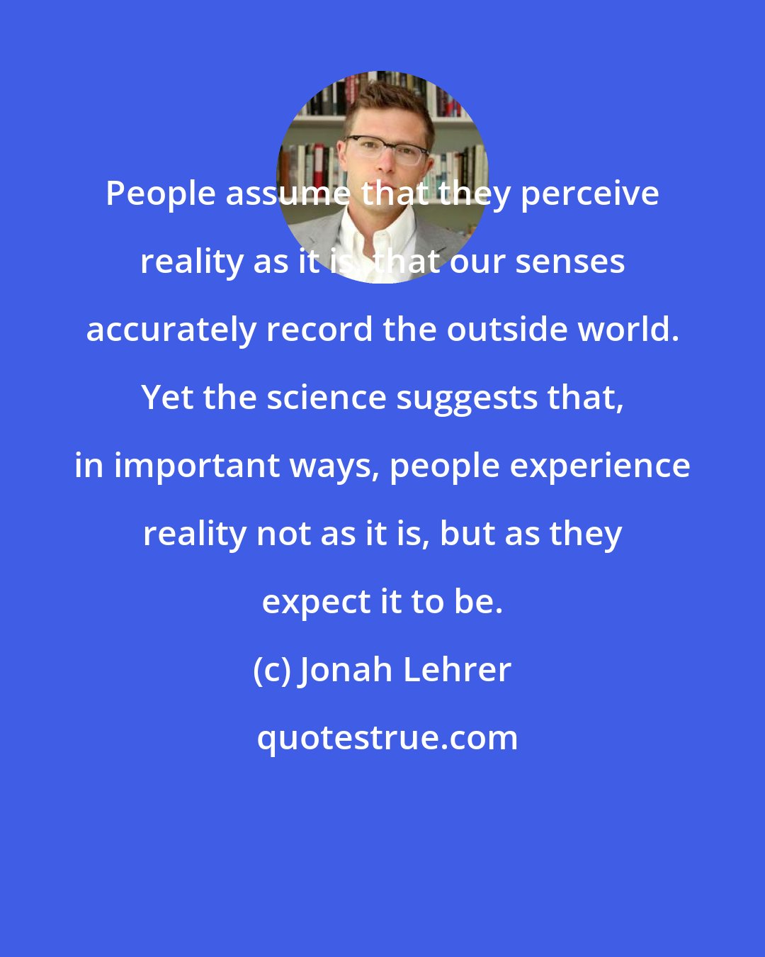 Jonah Lehrer: People assume that they perceive reality as it is, that our senses accurately record the outside world. Yet the science suggests that, in important ways, people experience reality not as it is, but as they expect it to be.