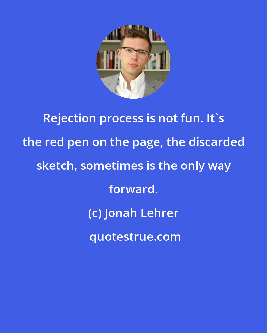 Jonah Lehrer: Rejection process is not fun. It's the red pen on the page, the discarded sketch, sometimes is the only way forward.