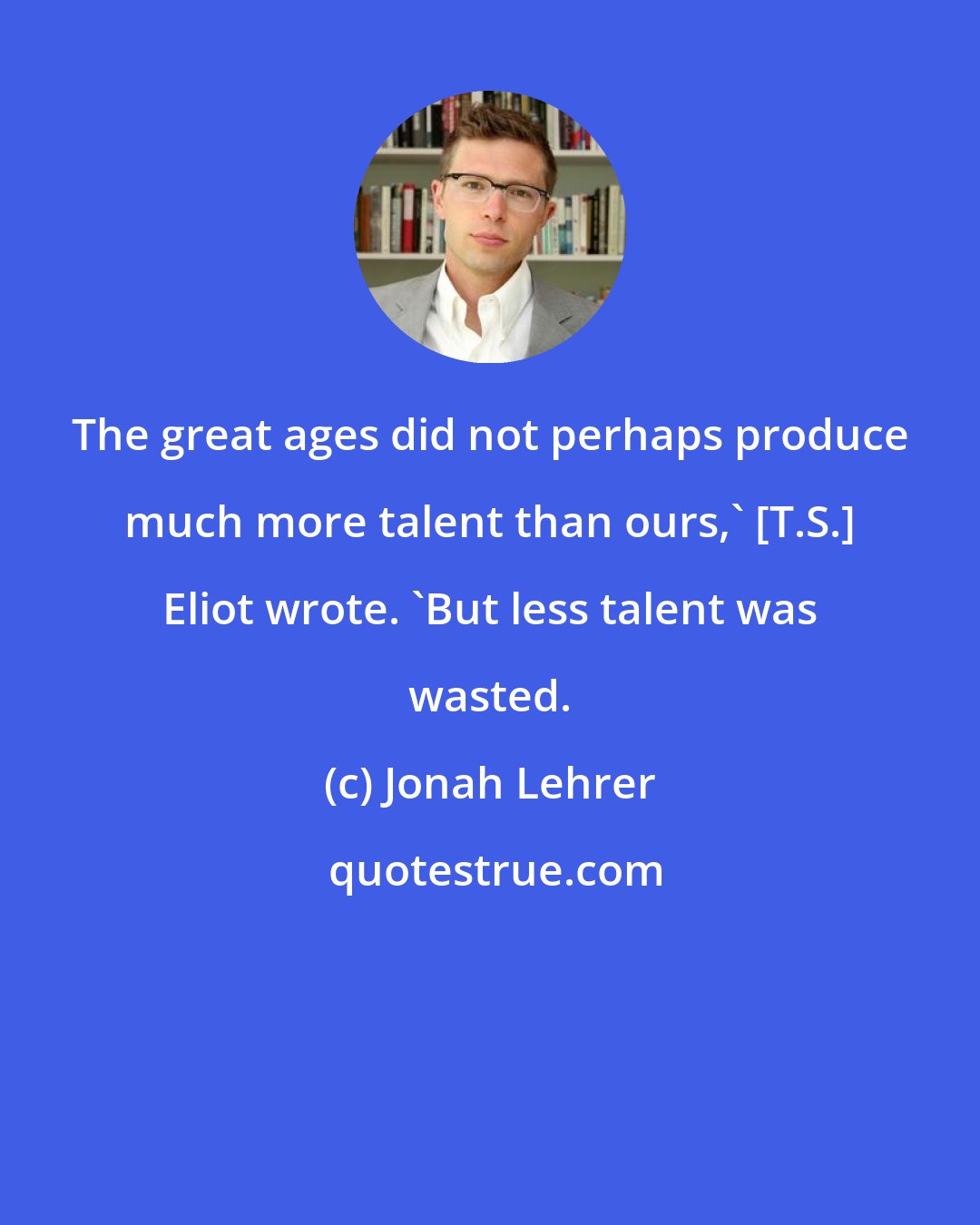 Jonah Lehrer: The great ages did not perhaps produce much more talent than ours,' [T.S.] Eliot wrote. 'But less talent was wasted.