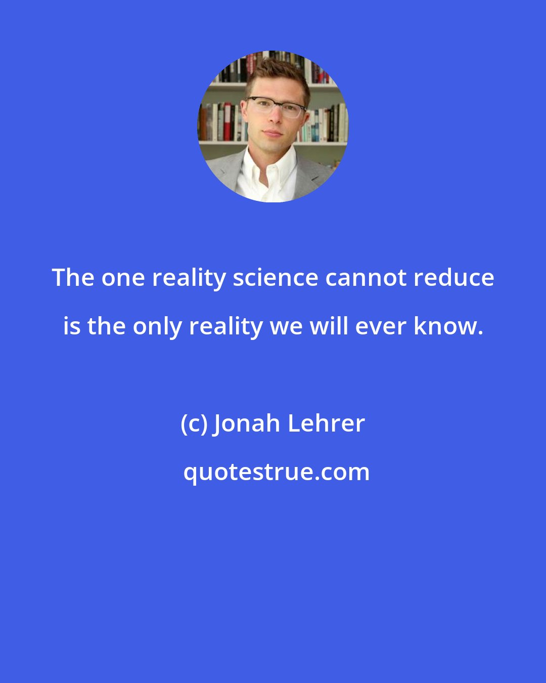 Jonah Lehrer: The one reality science cannot reduce is the only reality we will ever know.