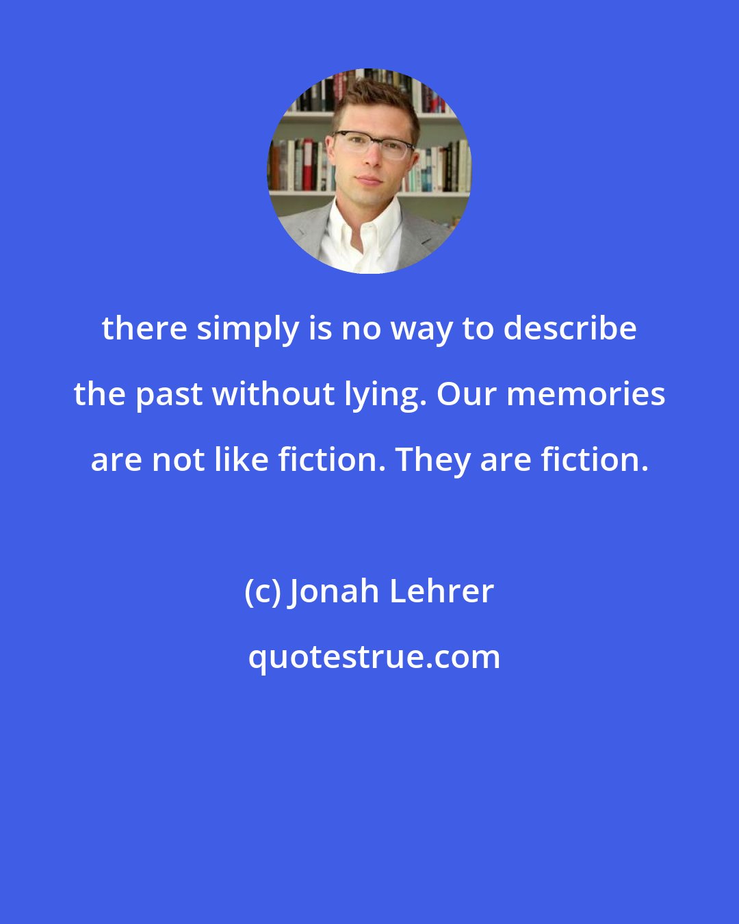 Jonah Lehrer: there simply is no way to describe the past without lying. Our memories are not like fiction. They are fiction.