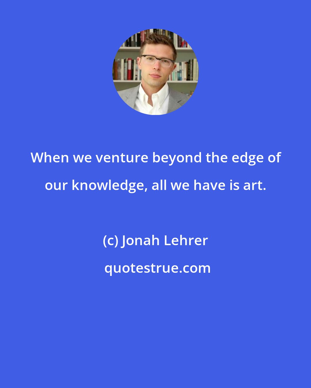 Jonah Lehrer: When we venture beyond the edge of our knowledge, all we have is art.