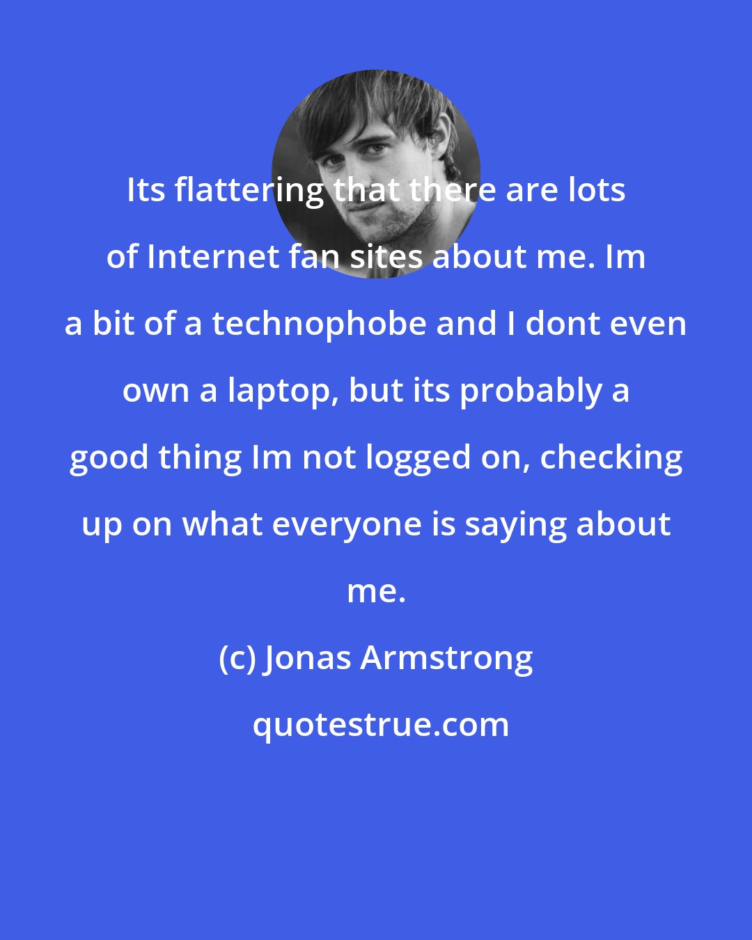 Jonas Armstrong: Its flattering that there are lots of Internet fan sites about me. Im a bit of a technophobe and I dont even own a laptop, but its probably a good thing Im not logged on, checking up on what everyone is saying about me.