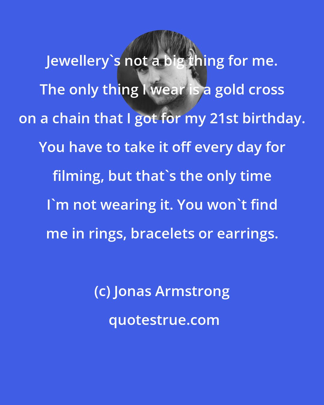 Jonas Armstrong: Jewellery's not a big thing for me. The only thing I wear is a gold cross on a chain that I got for my 21st birthday. You have to take it off every day for filming, but that's the only time I'm not wearing it. You won't find me in rings, bracelets or earrings.