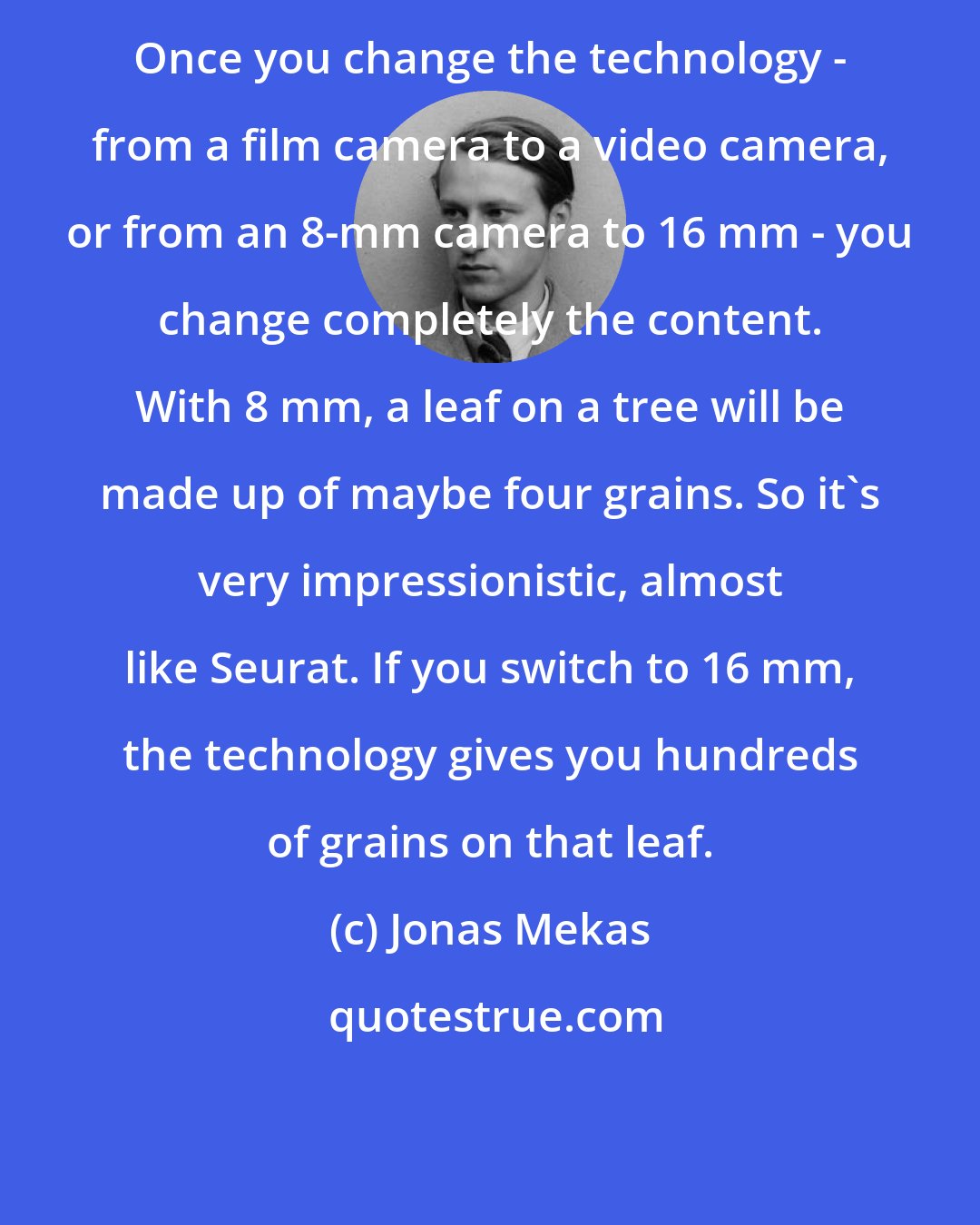 Jonas Mekas: Once you change the technology - from a film camera to a video camera, or from an 8-mm camera to 16 mm - you change completely the content. With 8 mm, a leaf on a tree will be made up of maybe four grains. So it's very impressionistic, almost like Seurat. If you switch to 16 mm, the technology gives you hundreds of grains on that leaf.
