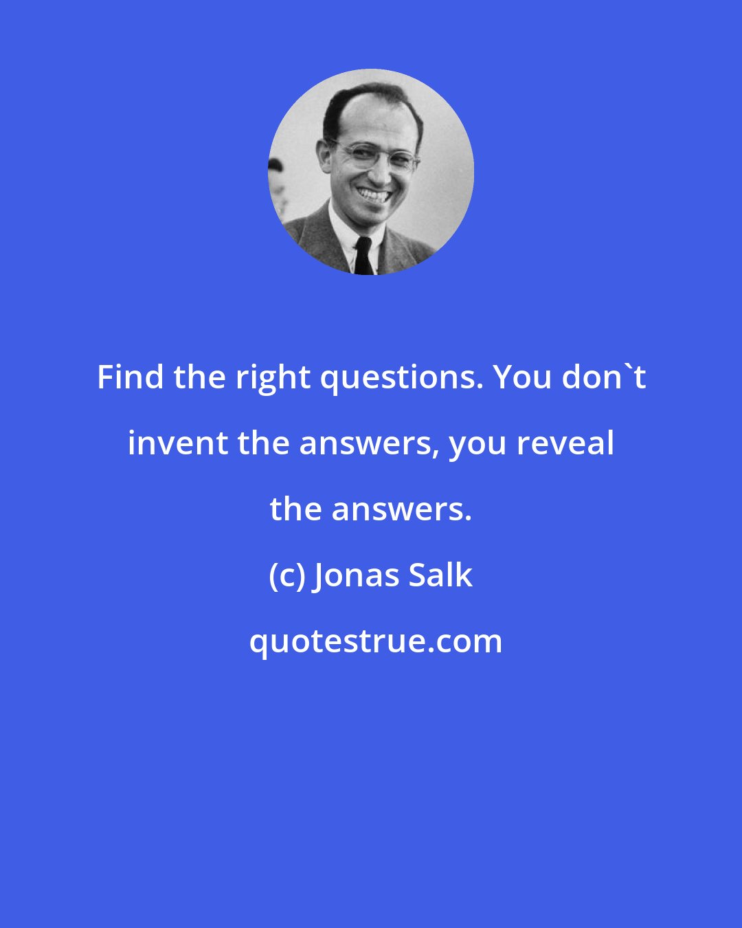 Jonas Salk: Find the right questions. You don't invent the answers, you reveal the answers.