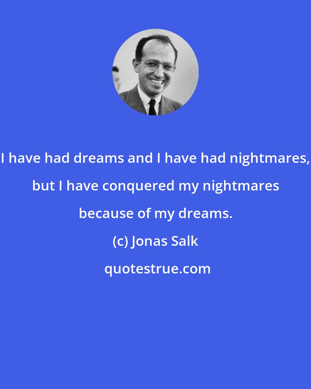 Jonas Salk: I have had dreams and I have had nightmares, but I have conquered my nightmares because of my dreams.