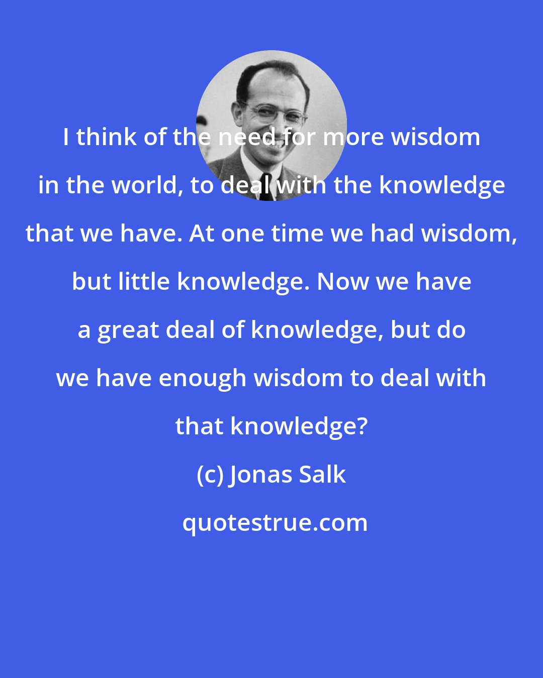 Jonas Salk: I think of the need for more wisdom in the world, to deal with the knowledge that we have. At one time we had wisdom, but little knowledge. Now we have a great deal of knowledge, but do we have enough wisdom to deal with that knowledge?