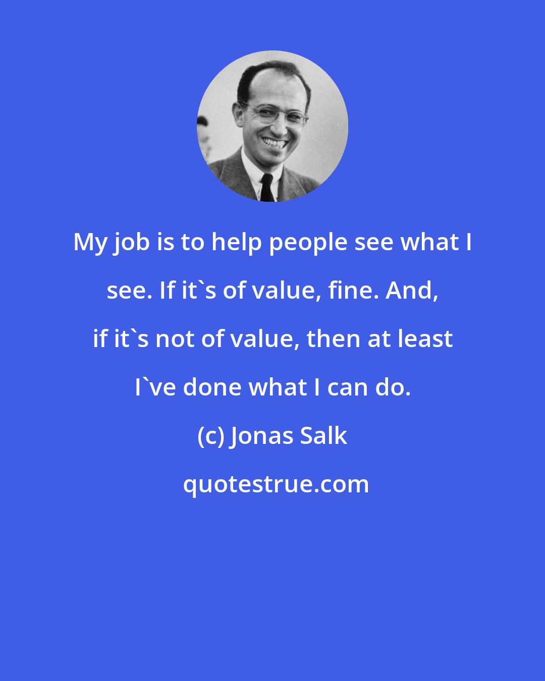 Jonas Salk: My job is to help people see what I see. If it's of value, fine. And, if it's not of value, then at least I've done what I can do.