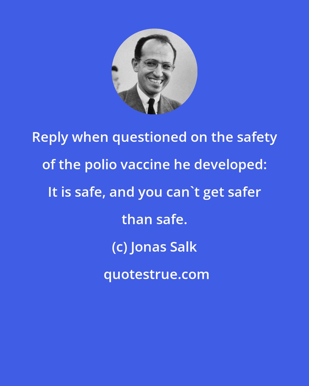 Jonas Salk: Reply when questioned on the safety of the polio vaccine he developed: It is safe, and you can't get safer than safe.