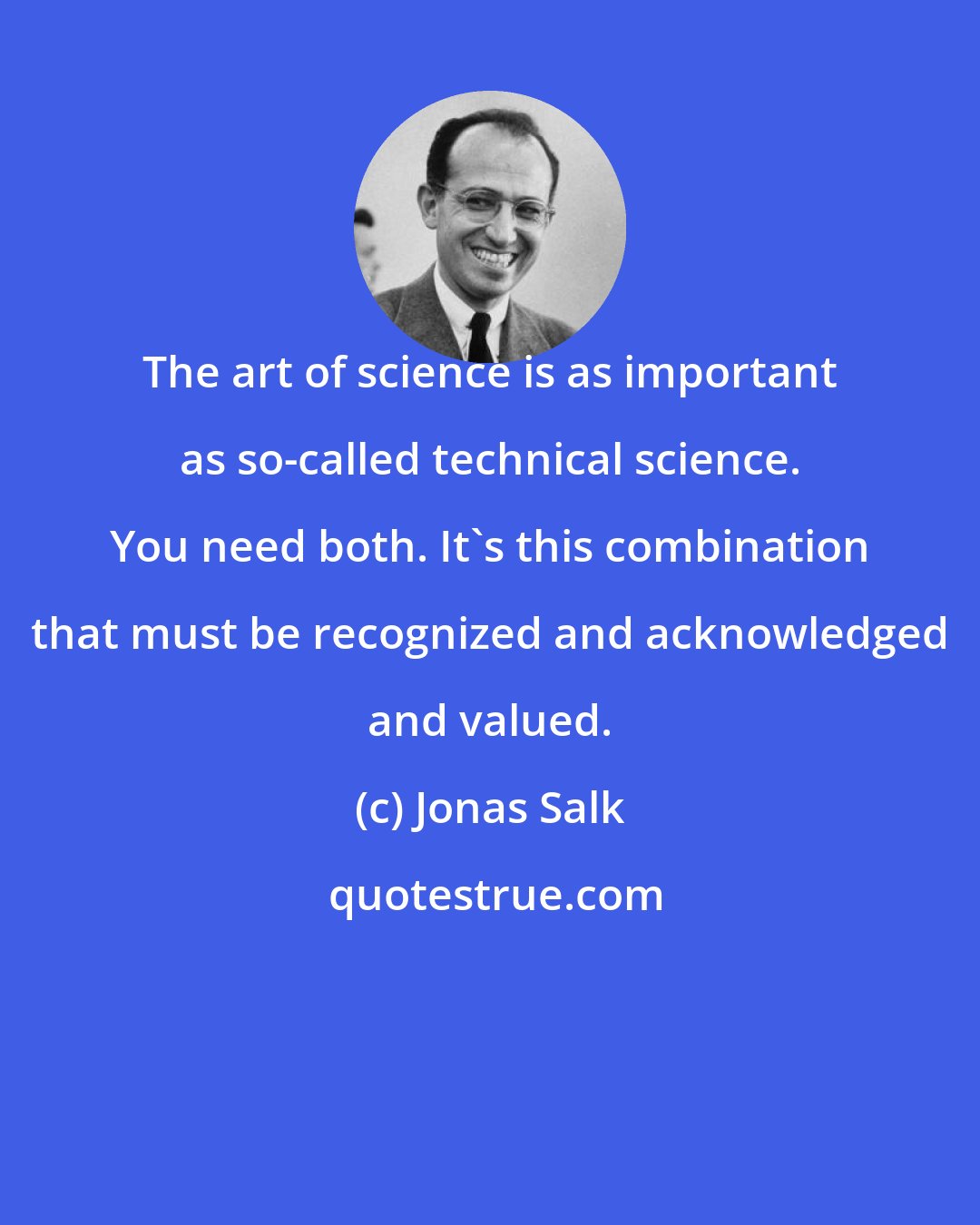 Jonas Salk: The art of science is as important as so-called technical science. You need both. It's this combination that must be recognized and acknowledged and valued.