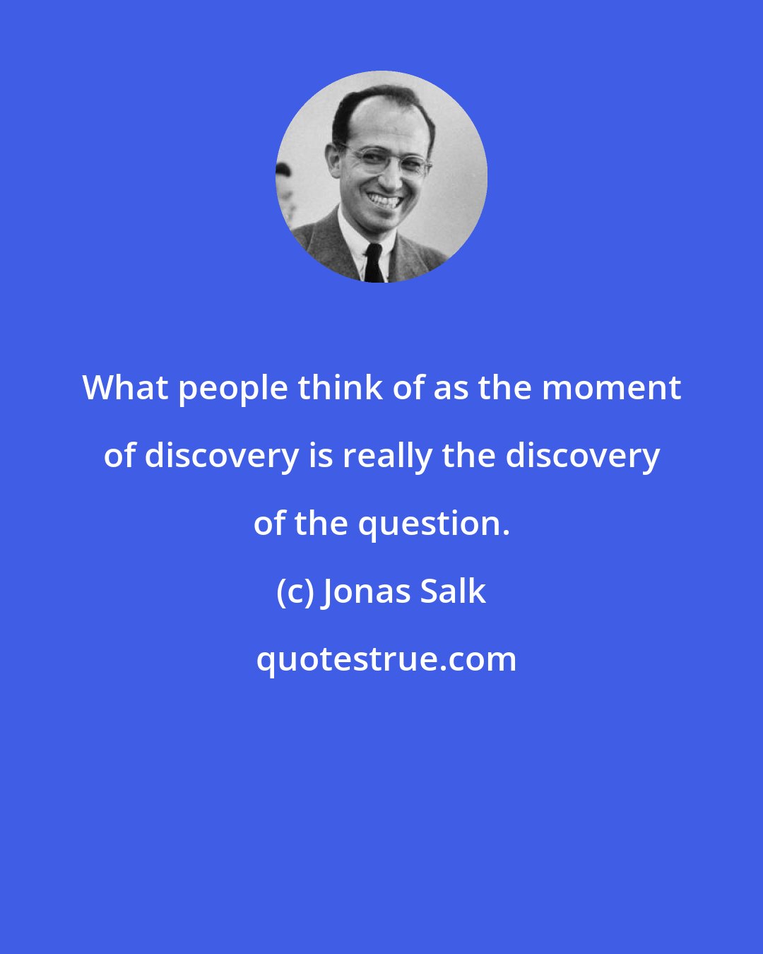 Jonas Salk: What people think of as the moment of discovery is really the discovery of the question.