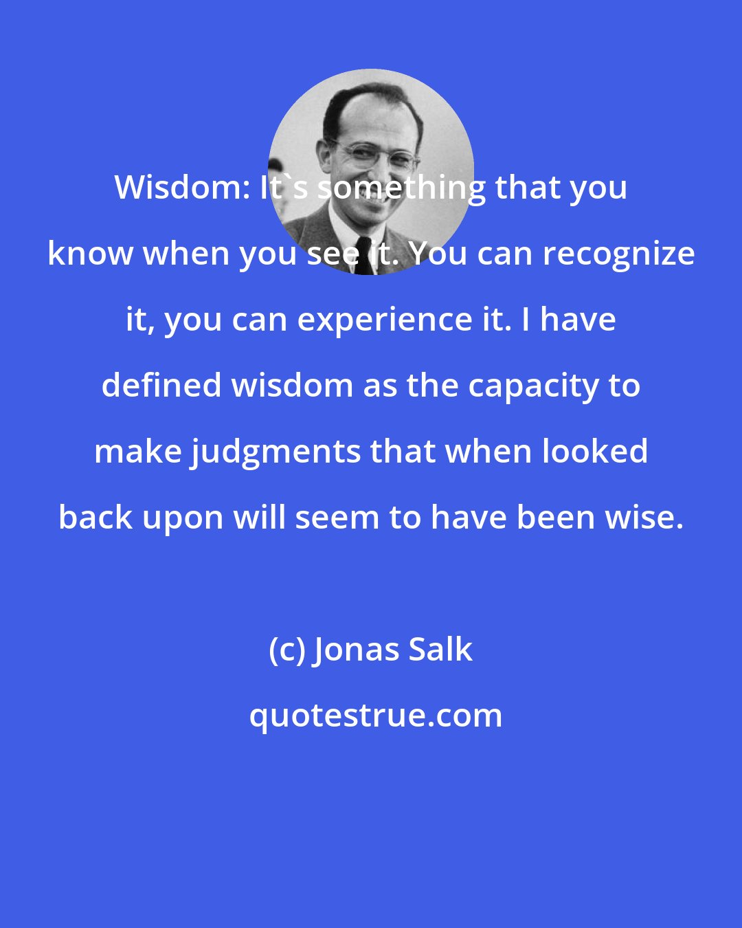 Jonas Salk: Wisdom: It's something that you know when you see it. You can recognize it, you can experience it. I have defined wisdom as the capacity to make judgments that when looked back upon will seem to have been wise.