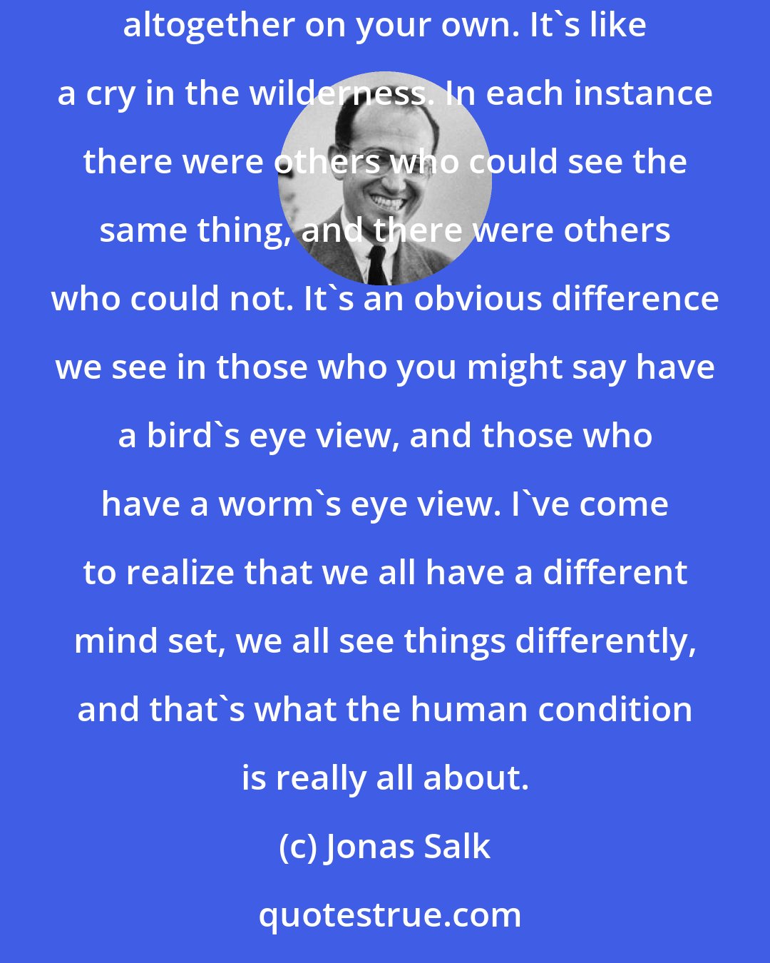 Jonas Salk: You can have a team of unconventional thinkers, as well as conventional thinkers. If you don't have the support of others you cannot achieve anything altogether on your own. It's like a cry in the wilderness. In each instance there were others who could see the same thing, and there were others who could not. It's an obvious difference we see in those who you might say have a bird's eye view, and those who have a worm's eye view. I've come to realize that we all have a different mind set, we all see things differently, and that's what the human condition is really all about.