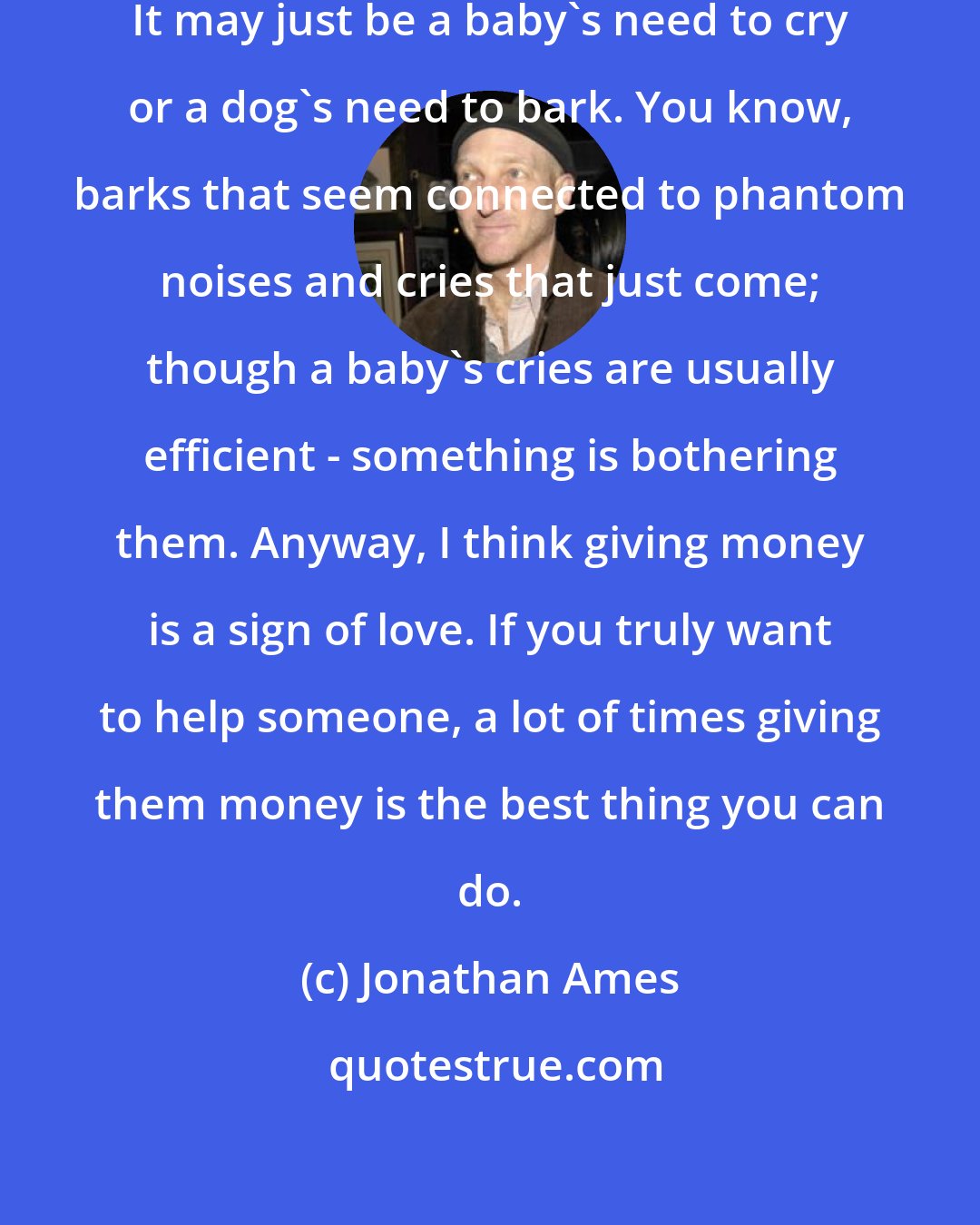 Jonathan Ames: Maybe my work isn't a cry for help. It may just be a baby's need to cry or a dog's need to bark. You know, barks that seem connected to phantom noises and cries that just come; though a baby's cries are usually efficient - something is bothering them. Anyway, I think giving money is a sign of love. If you truly want to help someone, a lot of times giving them money is the best thing you can do.