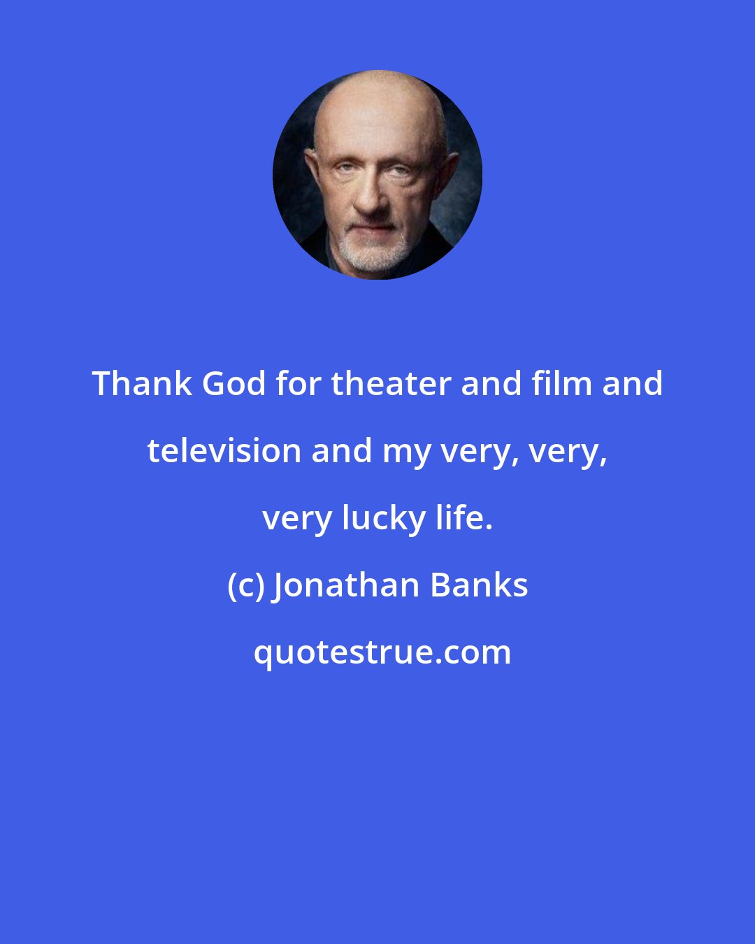 Jonathan Banks: Thank God for theater and film and television and my very, very, very lucky life.