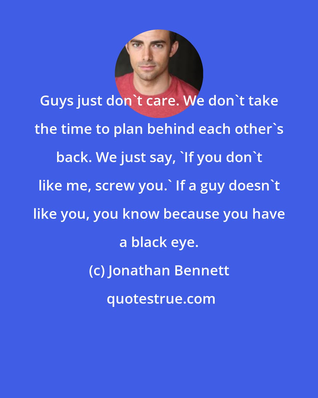 Jonathan Bennett: Guys just don't care. We don't take the time to plan behind each other's back. We just say, 'If you don't like me, screw you.' If a guy doesn't like you, you know because you have a black eye.