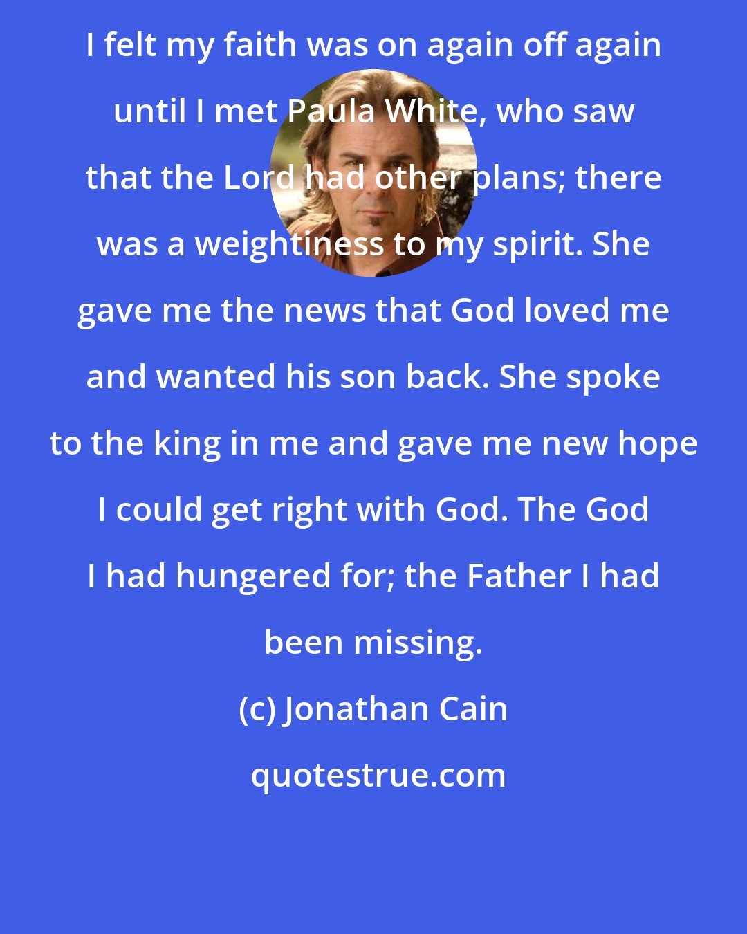 Jonathan Cain: I felt my faith was on again off again until I met Paula White, who saw that the Lord had other plans; there was a weightiness to my spirit. She gave me the news that God loved me and wanted his son back. She spoke to the king in me and gave me new hope I could get right with God. The God I had hungered for; the Father I had been missing.