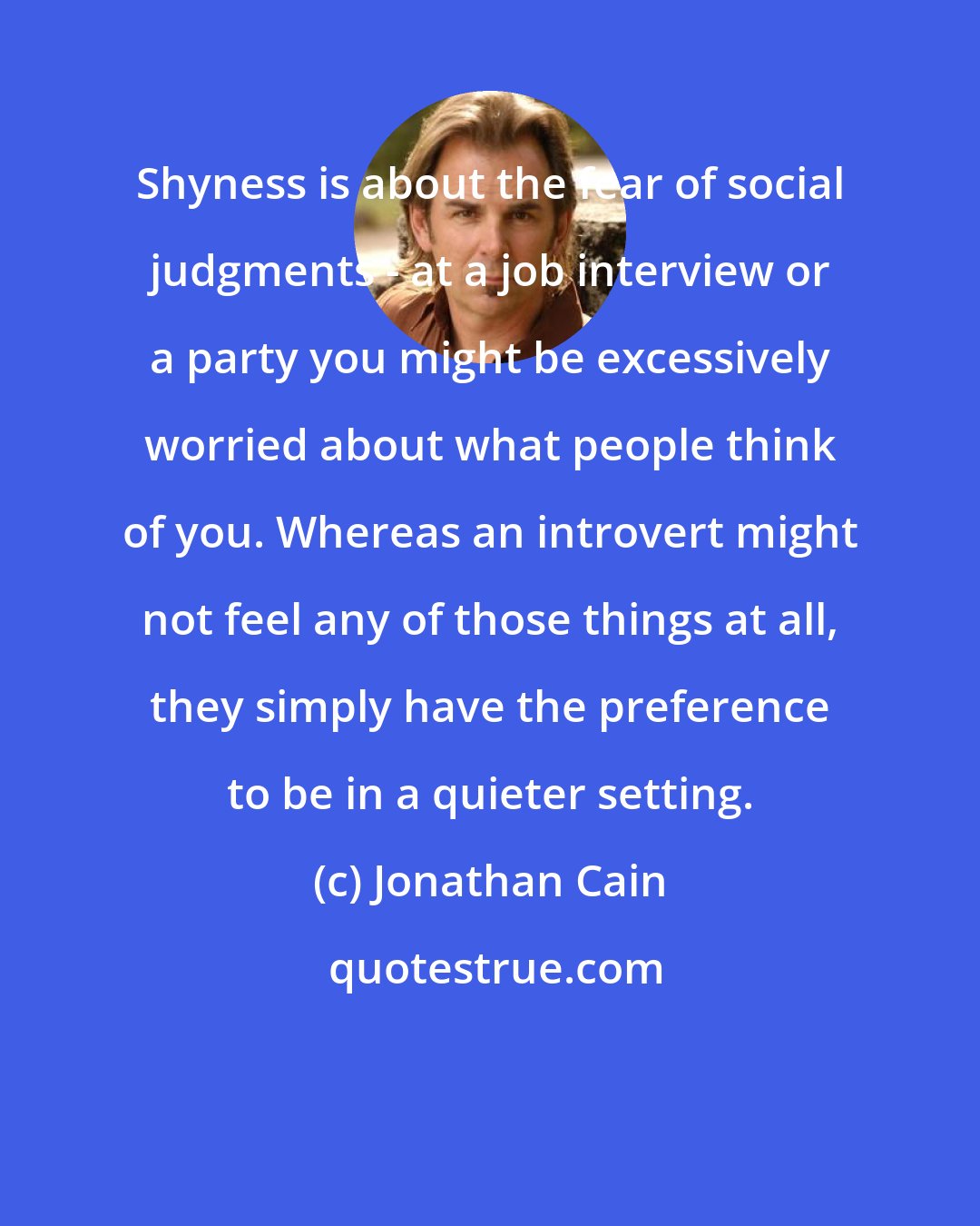 Jonathan Cain: Shyness is about the fear of social judgments - at a job interview or a party you might be excessively worried about what people think of you. Whereas an introvert might not feel any of those things at all, they simply have the preference to be in a quieter setting.