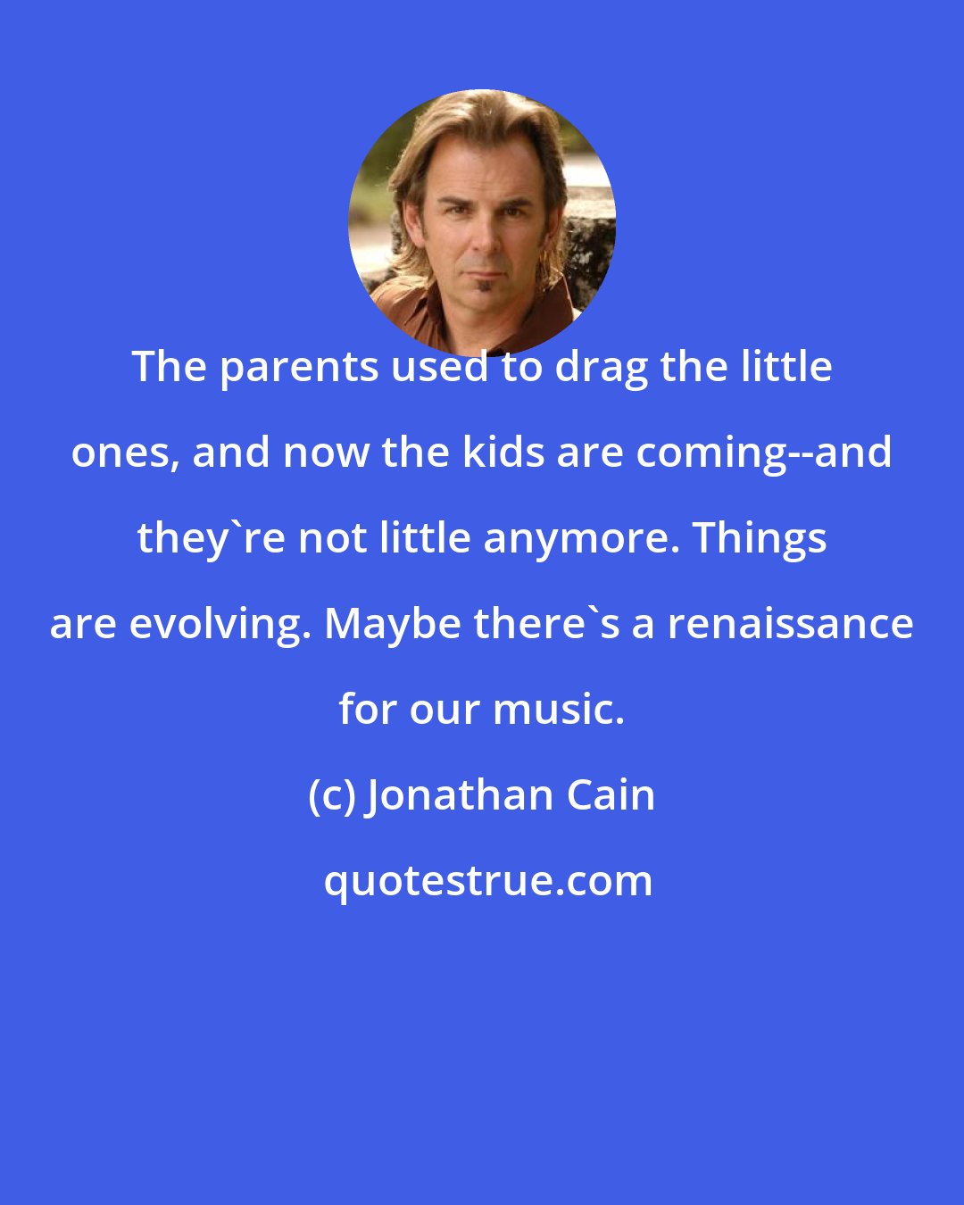 Jonathan Cain: The parents used to drag the little ones, and now the kids are coming--and they're not little anymore. Things are evolving. Maybe there's a renaissance for our music.