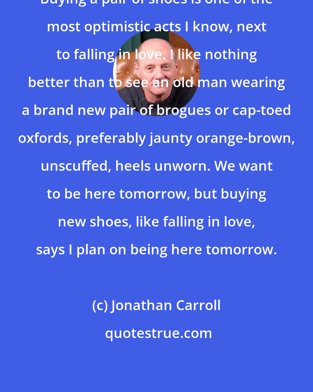 Jonathan Carroll: Buying a pair of shoes is one of the most optimistic acts I know, next to falling in love. I like nothing better than to see an old man wearing a brand new pair of brogues or cap-toed oxfords, preferably jaunty orange-brown, unscuffed, heels unworn. We want to be here tomorrow, but buying new shoes, like falling in love, says I plan on being here tomorrow.