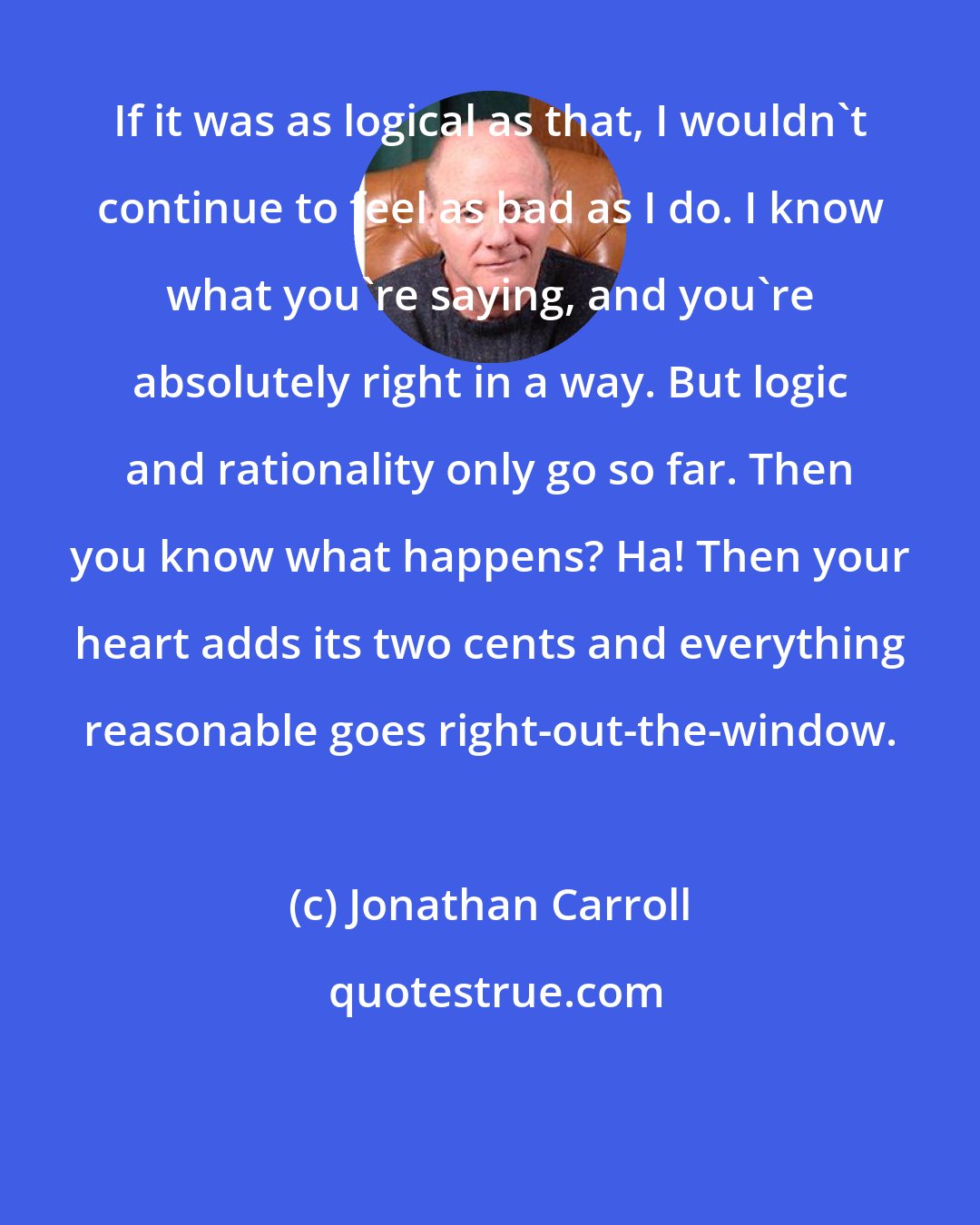 Jonathan Carroll: If it was as logical as that, I wouldn't continue to feel as bad as I do. I know what you're saying, and you're absolutely right in a way. But logic and rationality only go so far. Then you know what happens? Ha! Then your heart adds its two cents and everything reasonable goes right-out-the-window.