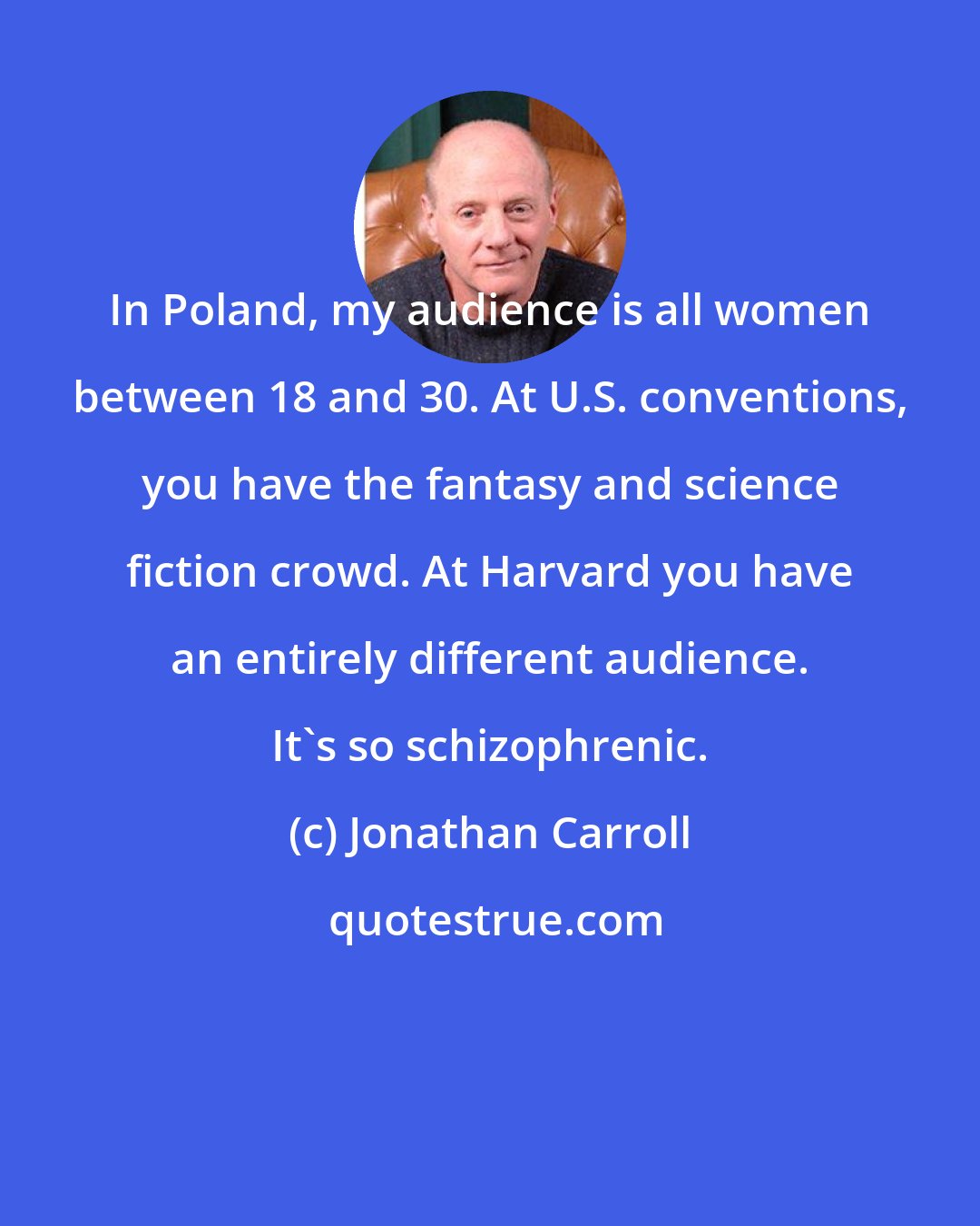 Jonathan Carroll: In Poland, my audience is all women between 18 and 30. At U.S. conventions, you have the fantasy and science fiction crowd. At Harvard you have an entirely different audience. It's so schizophrenic.